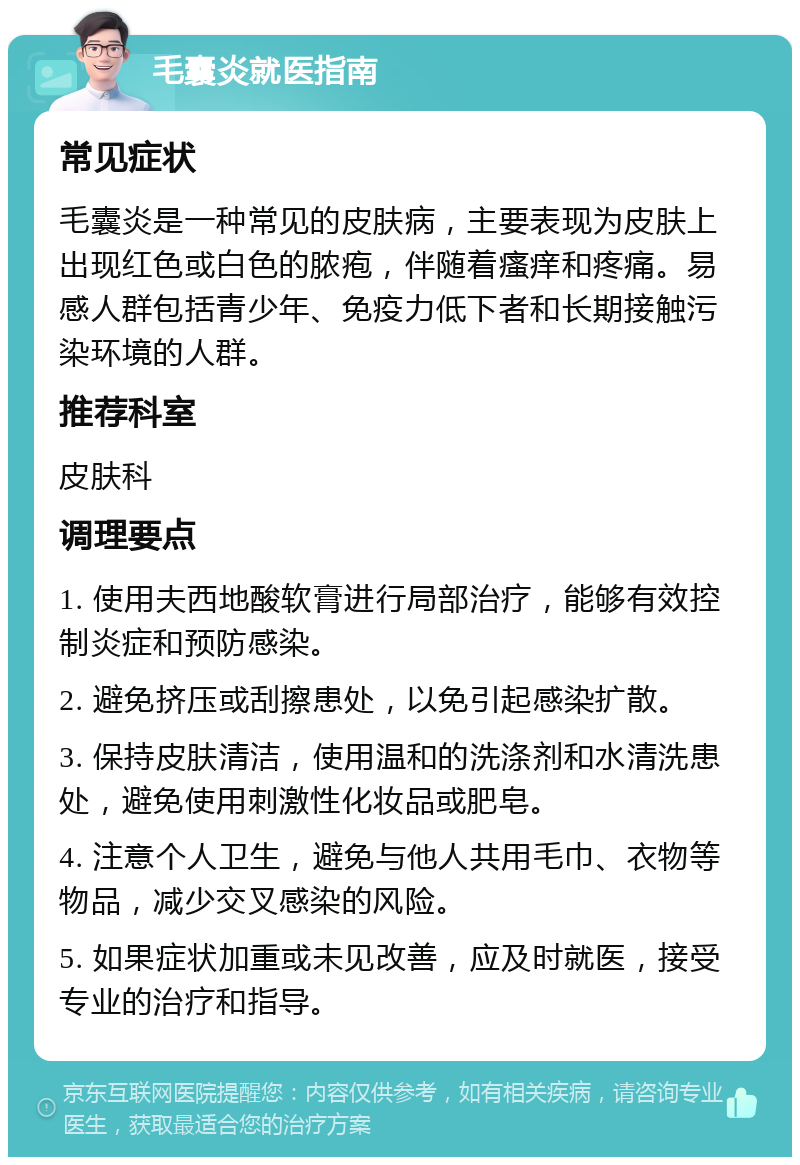 毛囊炎就医指南 常见症状 毛囊炎是一种常见的皮肤病，主要表现为皮肤上出现红色或白色的脓疱，伴随着瘙痒和疼痛。易感人群包括青少年、免疫力低下者和长期接触污染环境的人群。 推荐科室 皮肤科 调理要点 1. 使用夫西地酸软膏进行局部治疗，能够有效控制炎症和预防感染。 2. 避免挤压或刮擦患处，以免引起感染扩散。 3. 保持皮肤清洁，使用温和的洗涤剂和水清洗患处，避免使用刺激性化妆品或肥皂。 4. 注意个人卫生，避免与他人共用毛巾、衣物等物品，减少交叉感染的风险。 5. 如果症状加重或未见改善，应及时就医，接受专业的治疗和指导。