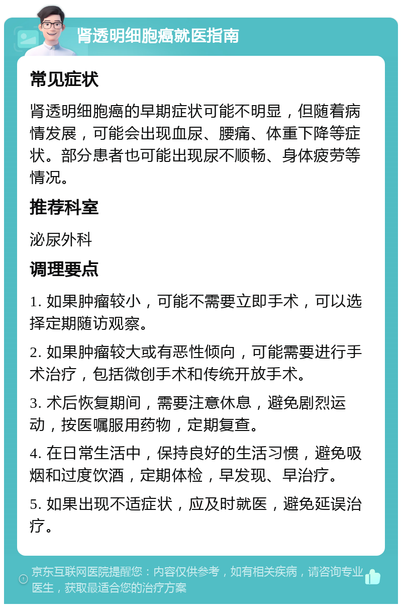 肾透明细胞癌就医指南 常见症状 肾透明细胞癌的早期症状可能不明显，但随着病情发展，可能会出现血尿、腰痛、体重下降等症状。部分患者也可能出现尿不顺畅、身体疲劳等情况。 推荐科室 泌尿外科 调理要点 1. 如果肿瘤较小，可能不需要立即手术，可以选择定期随访观察。 2. 如果肿瘤较大或有恶性倾向，可能需要进行手术治疗，包括微创手术和传统开放手术。 3. 术后恢复期间，需要注意休息，避免剧烈运动，按医嘱服用药物，定期复查。 4. 在日常生活中，保持良好的生活习惯，避免吸烟和过度饮酒，定期体检，早发现、早治疗。 5. 如果出现不适症状，应及时就医，避免延误治疗。