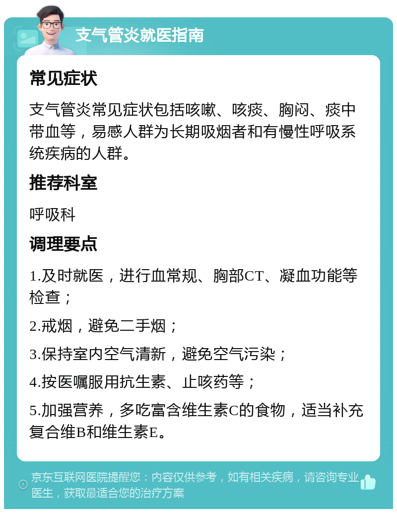 支气管炎就医指南 常见症状 支气管炎常见症状包括咳嗽、咳痰、胸闷、痰中带血等，易感人群为长期吸烟者和有慢性呼吸系统疾病的人群。 推荐科室 呼吸科 调理要点 1.及时就医，进行血常规、胸部CT、凝血功能等检查； 2.戒烟，避免二手烟； 3.保持室内空气清新，避免空气污染； 4.按医嘱服用抗生素、止咳药等； 5.加强营养，多吃富含维生素C的食物，适当补充复合维B和维生素E。