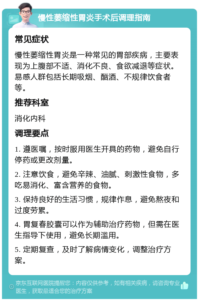 慢性萎缩性胃炎手术后调理指南 常见症状 慢性萎缩性胃炎是一种常见的胃部疾病，主要表现为上腹部不适、消化不良、食欲减退等症状。易感人群包括长期吸烟、酗酒、不规律饮食者等。 推荐科室 消化内科 调理要点 1. 遵医嘱，按时服用医生开具的药物，避免自行停药或更改剂量。 2. 注意饮食，避免辛辣、油腻、刺激性食物，多吃易消化、富含营养的食物。 3. 保持良好的生活习惯，规律作息，避免熬夜和过度劳累。 4. 胃复春胶囊可以作为辅助治疗药物，但需在医生指导下使用，避免长期滥用。 5. 定期复查，及时了解病情变化，调整治疗方案。