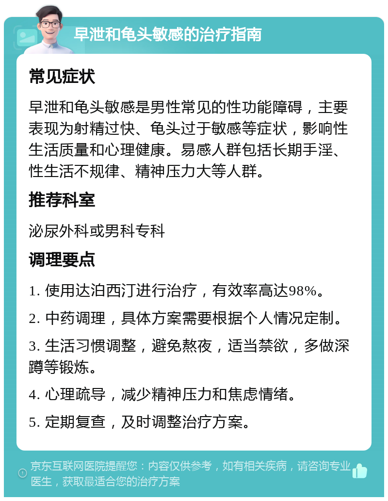 早泄和龟头敏感的治疗指南 常见症状 早泄和龟头敏感是男性常见的性功能障碍，主要表现为射精过快、龟头过于敏感等症状，影响性生活质量和心理健康。易感人群包括长期手淫、性生活不规律、精神压力大等人群。 推荐科室 泌尿外科或男科专科 调理要点 1. 使用达泊西汀进行治疗，有效率高达98%。 2. 中药调理，具体方案需要根据个人情况定制。 3. 生活习惯调整，避免熬夜，适当禁欲，多做深蹲等锻炼。 4. 心理疏导，减少精神压力和焦虑情绪。 5. 定期复查，及时调整治疗方案。