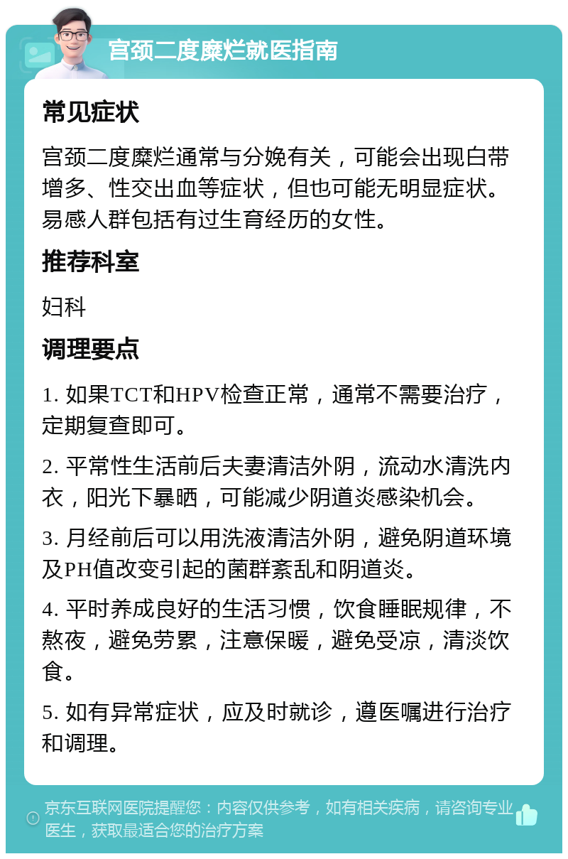 宫颈二度糜烂就医指南 常见症状 宫颈二度糜烂通常与分娩有关，可能会出现白带增多、性交出血等症状，但也可能无明显症状。易感人群包括有过生育经历的女性。 推荐科室 妇科 调理要点 1. 如果TCT和HPV检查正常，通常不需要治疗，定期复查即可。 2. 平常性生活前后夫妻清洁外阴，流动水清洗内衣，阳光下暴晒，可能减少阴道炎感染机会。 3. 月经前后可以用洗液清洁外阴，避免阴道环境及PH值改变引起的菌群紊乱和阴道炎。 4. 平时养成良好的生活习惯，饮食睡眠规律，不熬夜，避免劳累，注意保暖，避免受凉，清淡饮食。 5. 如有异常症状，应及时就诊，遵医嘱进行治疗和调理。