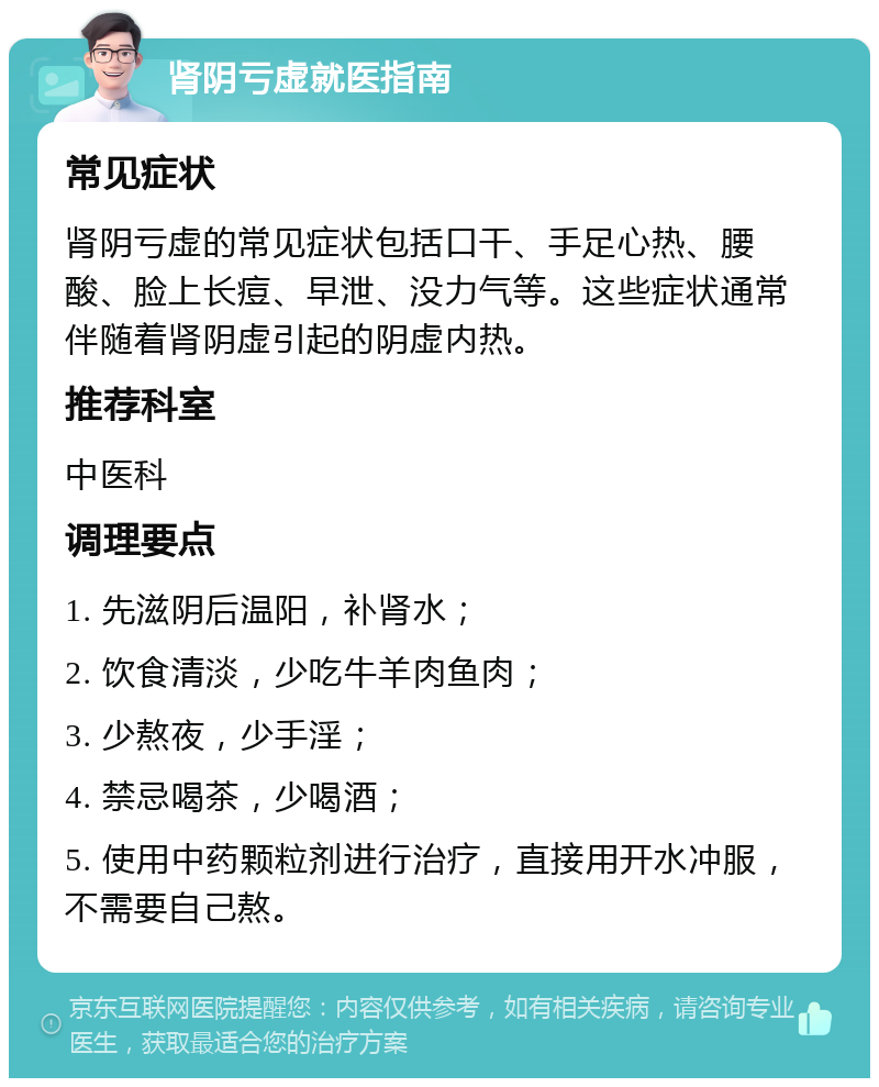 肾阴亏虚就医指南 常见症状 肾阴亏虚的常见症状包括口干、手足心热、腰酸、脸上长痘、早泄、没力气等。这些症状通常伴随着肾阴虚引起的阴虚内热。 推荐科室 中医科 调理要点 1. 先滋阴后温阳，补肾水； 2. 饮食清淡，少吃牛羊肉鱼肉； 3. 少熬夜，少手淫； 4. 禁忌喝茶，少喝酒； 5. 使用中药颗粒剂进行治疗，直接用开水冲服，不需要自己熬。