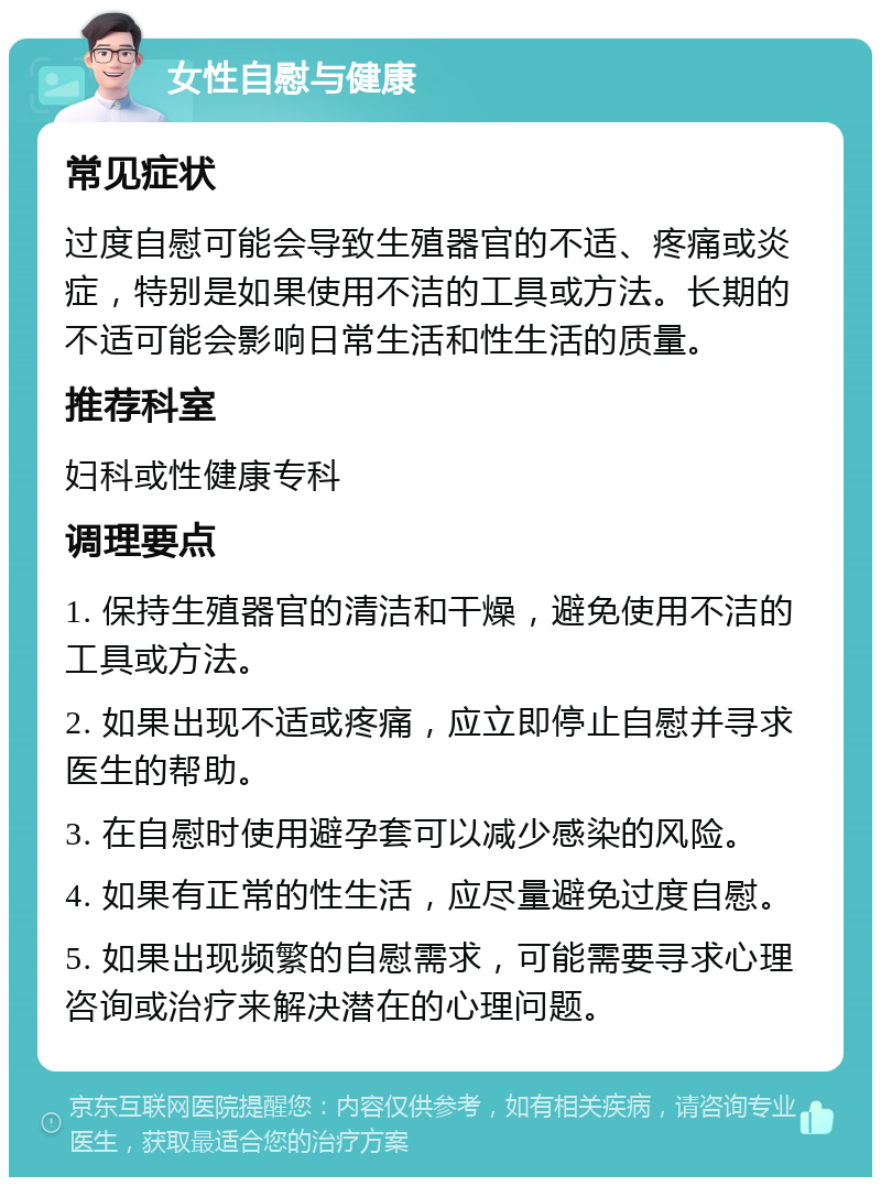 女性自慰与健康 常见症状 过度自慰可能会导致生殖器官的不适、疼痛或炎症，特别是如果使用不洁的工具或方法。长期的不适可能会影响日常生活和性生活的质量。 推荐科室 妇科或性健康专科 调理要点 1. 保持生殖器官的清洁和干燥，避免使用不洁的工具或方法。 2. 如果出现不适或疼痛，应立即停止自慰并寻求医生的帮助。 3. 在自慰时使用避孕套可以减少感染的风险。 4. 如果有正常的性生活，应尽量避免过度自慰。 5. 如果出现频繁的自慰需求，可能需要寻求心理咨询或治疗来解决潜在的心理问题。