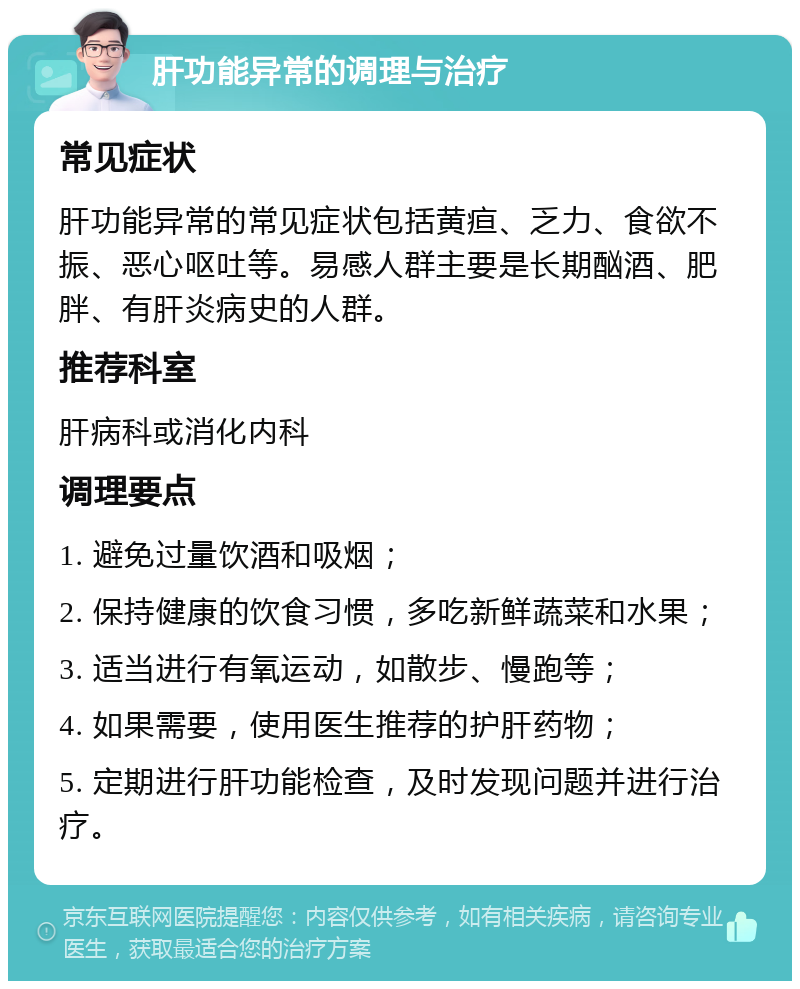 肝功能异常的调理与治疗 常见症状 肝功能异常的常见症状包括黄疸、乏力、食欲不振、恶心呕吐等。易感人群主要是长期酗酒、肥胖、有肝炎病史的人群。 推荐科室 肝病科或消化内科 调理要点 1. 避免过量饮酒和吸烟； 2. 保持健康的饮食习惯，多吃新鲜蔬菜和水果； 3. 适当进行有氧运动，如散步、慢跑等； 4. 如果需要，使用医生推荐的护肝药物； 5. 定期进行肝功能检查，及时发现问题并进行治疗。