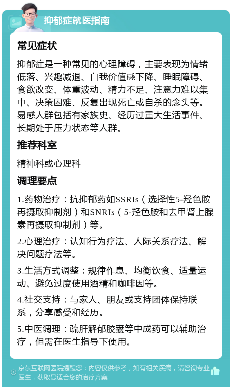 抑郁症就医指南 常见症状 抑郁症是一种常见的心理障碍，主要表现为情绪低落、兴趣减退、自我价值感下降、睡眠障碍、食欲改变、体重波动、精力不足、注意力难以集中、决策困难、反复出现死亡或自杀的念头等。易感人群包括有家族史、经历过重大生活事件、长期处于压力状态等人群。 推荐科室 精神科或心理科 调理要点 1.药物治疗：抗抑郁药如SSRIs（选择性5-羟色胺再摄取抑制剂）和SNRIs（5-羟色胺和去甲肾上腺素再摄取抑制剂）等。 2.心理治疗：认知行为疗法、人际关系疗法、解决问题疗法等。 3.生活方式调整：规律作息、均衡饮食、适量运动、避免过度使用酒精和咖啡因等。 4.社交支持：与家人、朋友或支持团体保持联系，分享感受和经历。 5.中医调理：疏肝解郁胶囊等中成药可以辅助治疗，但需在医生指导下使用。