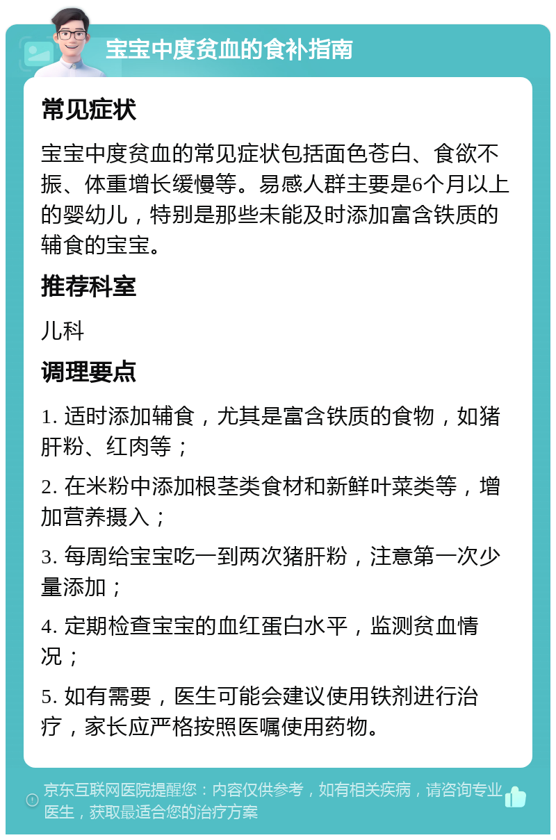 宝宝中度贫血的食补指南 常见症状 宝宝中度贫血的常见症状包括面色苍白、食欲不振、体重增长缓慢等。易感人群主要是6个月以上的婴幼儿，特别是那些未能及时添加富含铁质的辅食的宝宝。 推荐科室 儿科 调理要点 1. 适时添加辅食，尤其是富含铁质的食物，如猪肝粉、红肉等； 2. 在米粉中添加根茎类食材和新鲜叶菜类等，增加营养摄入； 3. 每周给宝宝吃一到两次猪肝粉，注意第一次少量添加； 4. 定期检查宝宝的血红蛋白水平，监测贫血情况； 5. 如有需要，医生可能会建议使用铁剂进行治疗，家长应严格按照医嘱使用药物。