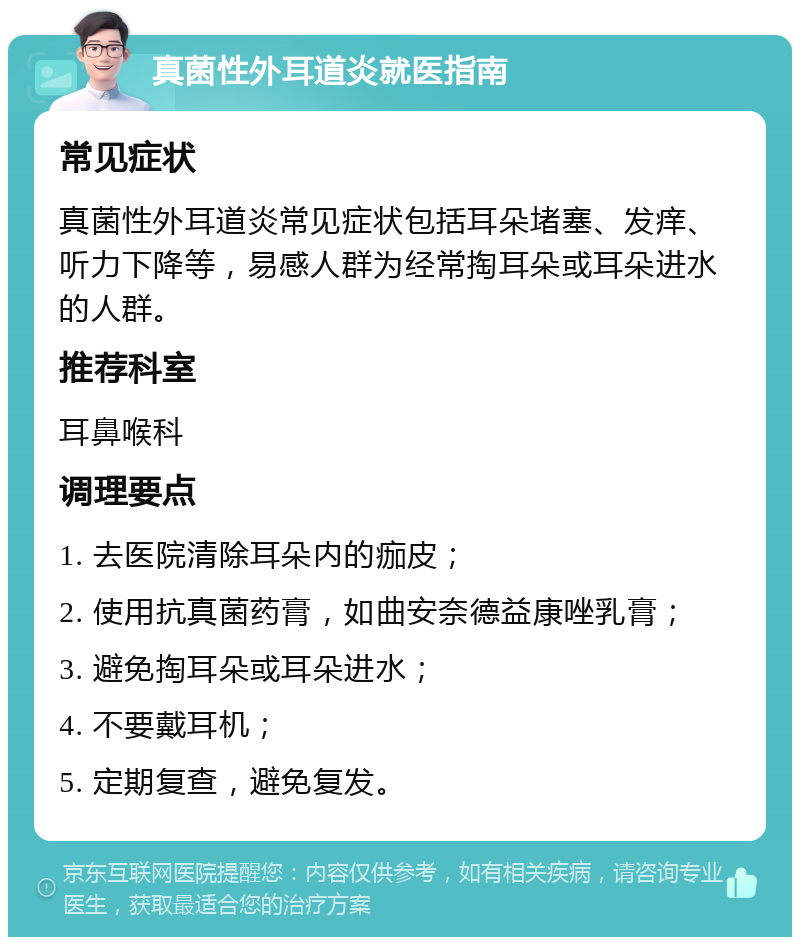 真菌性外耳道炎就医指南 常见症状 真菌性外耳道炎常见症状包括耳朵堵塞、发痒、听力下降等，易感人群为经常掏耳朵或耳朵进水的人群。 推荐科室 耳鼻喉科 调理要点 1. 去医院清除耳朵内的痂皮； 2. 使用抗真菌药膏，如曲安奈德益康唑乳膏； 3. 避免掏耳朵或耳朵进水； 4. 不要戴耳机； 5. 定期复查，避免复发。