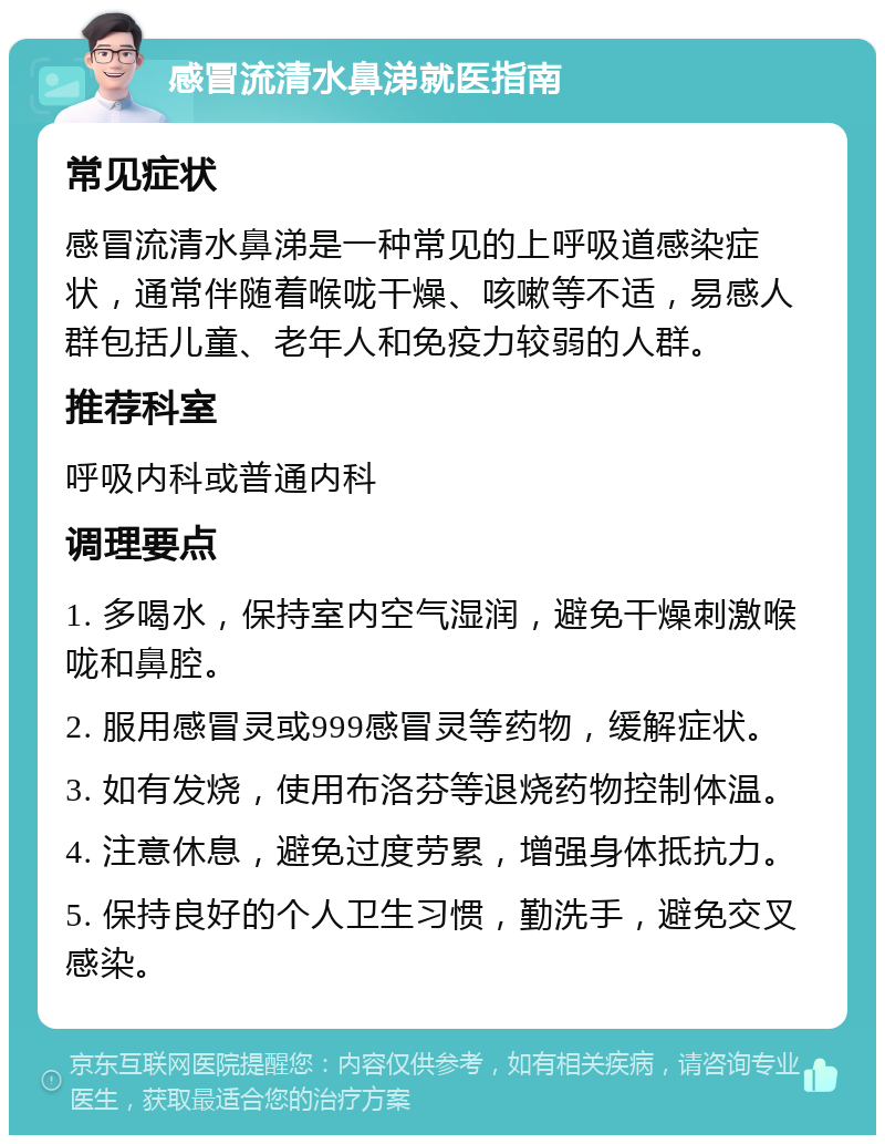 感冒流清水鼻涕就医指南 常见症状 感冒流清水鼻涕是一种常见的上呼吸道感染症状，通常伴随着喉咙干燥、咳嗽等不适，易感人群包括儿童、老年人和免疫力较弱的人群。 推荐科室 呼吸内科或普通内科 调理要点 1. 多喝水，保持室内空气湿润，避免干燥刺激喉咙和鼻腔。 2. 服用感冒灵或999感冒灵等药物，缓解症状。 3. 如有发烧，使用布洛芬等退烧药物控制体温。 4. 注意休息，避免过度劳累，增强身体抵抗力。 5. 保持良好的个人卫生习惯，勤洗手，避免交叉感染。