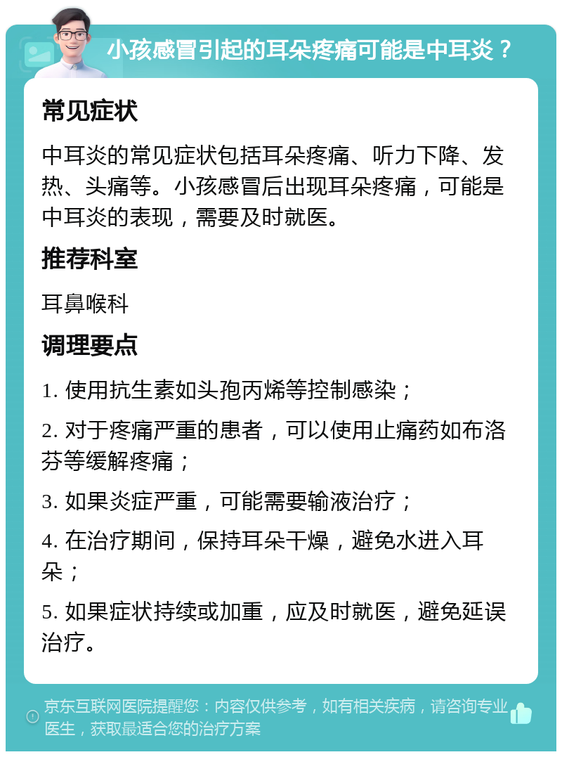 小孩感冒引起的耳朵疼痛可能是中耳炎？ 常见症状 中耳炎的常见症状包括耳朵疼痛、听力下降、发热、头痛等。小孩感冒后出现耳朵疼痛，可能是中耳炎的表现，需要及时就医。 推荐科室 耳鼻喉科 调理要点 1. 使用抗生素如头孢丙烯等控制感染； 2. 对于疼痛严重的患者，可以使用止痛药如布洛芬等缓解疼痛； 3. 如果炎症严重，可能需要输液治疗； 4. 在治疗期间，保持耳朵干燥，避免水进入耳朵； 5. 如果症状持续或加重，应及时就医，避免延误治疗。