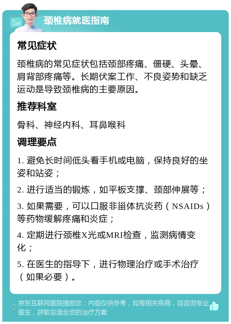 颈椎病就医指南 常见症状 颈椎病的常见症状包括颈部疼痛、僵硬、头晕、肩背部疼痛等。长期伏案工作、不良姿势和缺乏运动是导致颈椎病的主要原因。 推荐科室 骨科、神经内科、耳鼻喉科 调理要点 1. 避免长时间低头看手机或电脑，保持良好的坐姿和站姿； 2. 进行适当的锻炼，如平板支撑、颈部伸展等； 3. 如果需要，可以口服非甾体抗炎药（NSAIDs）等药物缓解疼痛和炎症； 4. 定期进行颈椎X光或MRI检查，监测病情变化； 5. 在医生的指导下，进行物理治疗或手术治疗（如果必要）。