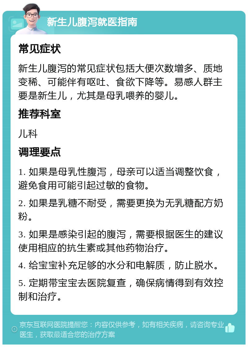 新生儿腹泻就医指南 常见症状 新生儿腹泻的常见症状包括大便次数增多、质地变稀、可能伴有呕吐、食欲下降等。易感人群主要是新生儿，尤其是母乳喂养的婴儿。 推荐科室 儿科 调理要点 1. 如果是母乳性腹泻，母亲可以适当调整饮食，避免食用可能引起过敏的食物。 2. 如果是乳糖不耐受，需要更换为无乳糖配方奶粉。 3. 如果是感染引起的腹泻，需要根据医生的建议使用相应的抗生素或其他药物治疗。 4. 给宝宝补充足够的水分和电解质，防止脱水。 5. 定期带宝宝去医院复查，确保病情得到有效控制和治疗。