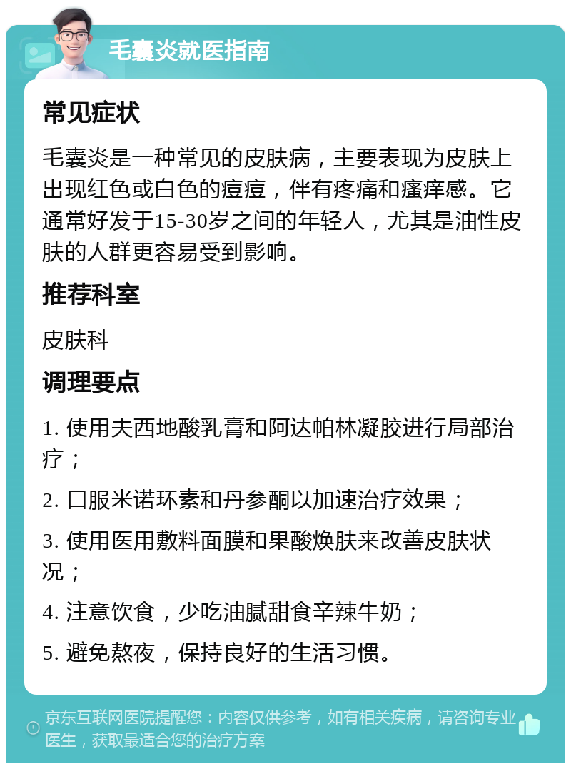 毛囊炎就医指南 常见症状 毛囊炎是一种常见的皮肤病，主要表现为皮肤上出现红色或白色的痘痘，伴有疼痛和瘙痒感。它通常好发于15-30岁之间的年轻人，尤其是油性皮肤的人群更容易受到影响。 推荐科室 皮肤科 调理要点 1. 使用夫西地酸乳膏和阿达帕林凝胶进行局部治疗； 2. 口服米诺环素和丹参酮以加速治疗效果； 3. 使用医用敷料面膜和果酸焕肤来改善皮肤状况； 4. 注意饮食，少吃油腻甜食辛辣牛奶； 5. 避免熬夜，保持良好的生活习惯。