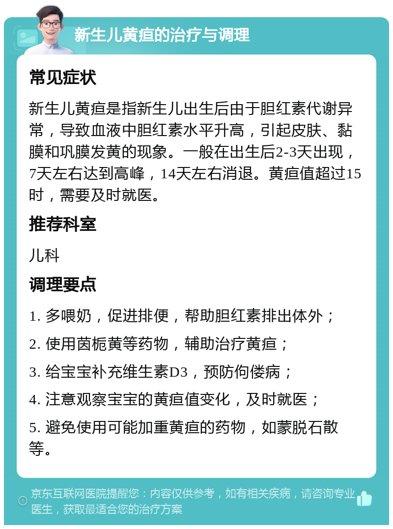 新生儿黄疸的治疗与调理 常见症状 新生儿黄疸是指新生儿出生后由于胆红素代谢异常，导致血液中胆红素水平升高，引起皮肤、黏膜和巩膜发黄的现象。一般在出生后2-3天出现，7天左右达到高峰，14天左右消退。黄疸值超过15时，需要及时就医。 推荐科室 儿科 调理要点 1. 多喂奶，促进排便，帮助胆红素排出体外； 2. 使用茵栀黄等药物，辅助治疗黄疸； 3. 给宝宝补充维生素D3，预防佝偻病； 4. 注意观察宝宝的黄疸值变化，及时就医； 5. 避免使用可能加重黄疸的药物，如蒙脱石散等。