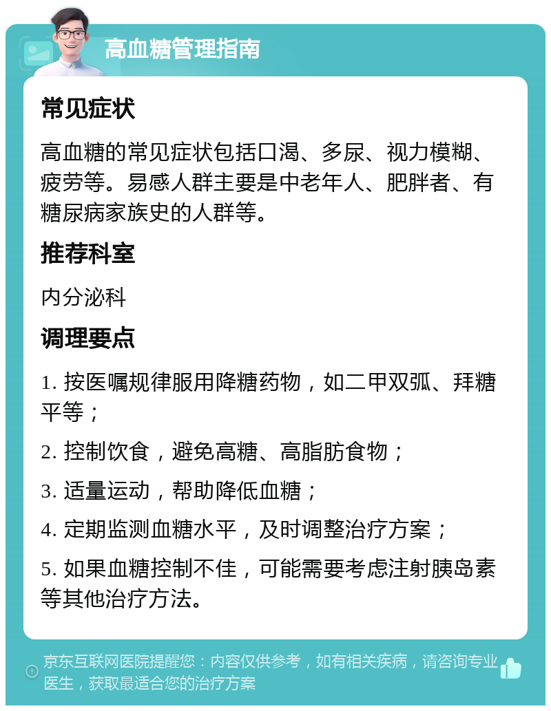 高血糖管理指南 常见症状 高血糖的常见症状包括口渴、多尿、视力模糊、疲劳等。易感人群主要是中老年人、肥胖者、有糖尿病家族史的人群等。 推荐科室 内分泌科 调理要点 1. 按医嘱规律服用降糖药物，如二甲双弧、拜糖平等； 2. 控制饮食，避免高糖、高脂肪食物； 3. 适量运动，帮助降低血糖； 4. 定期监测血糖水平，及时调整治疗方案； 5. 如果血糖控制不佳，可能需要考虑注射胰岛素等其他治疗方法。