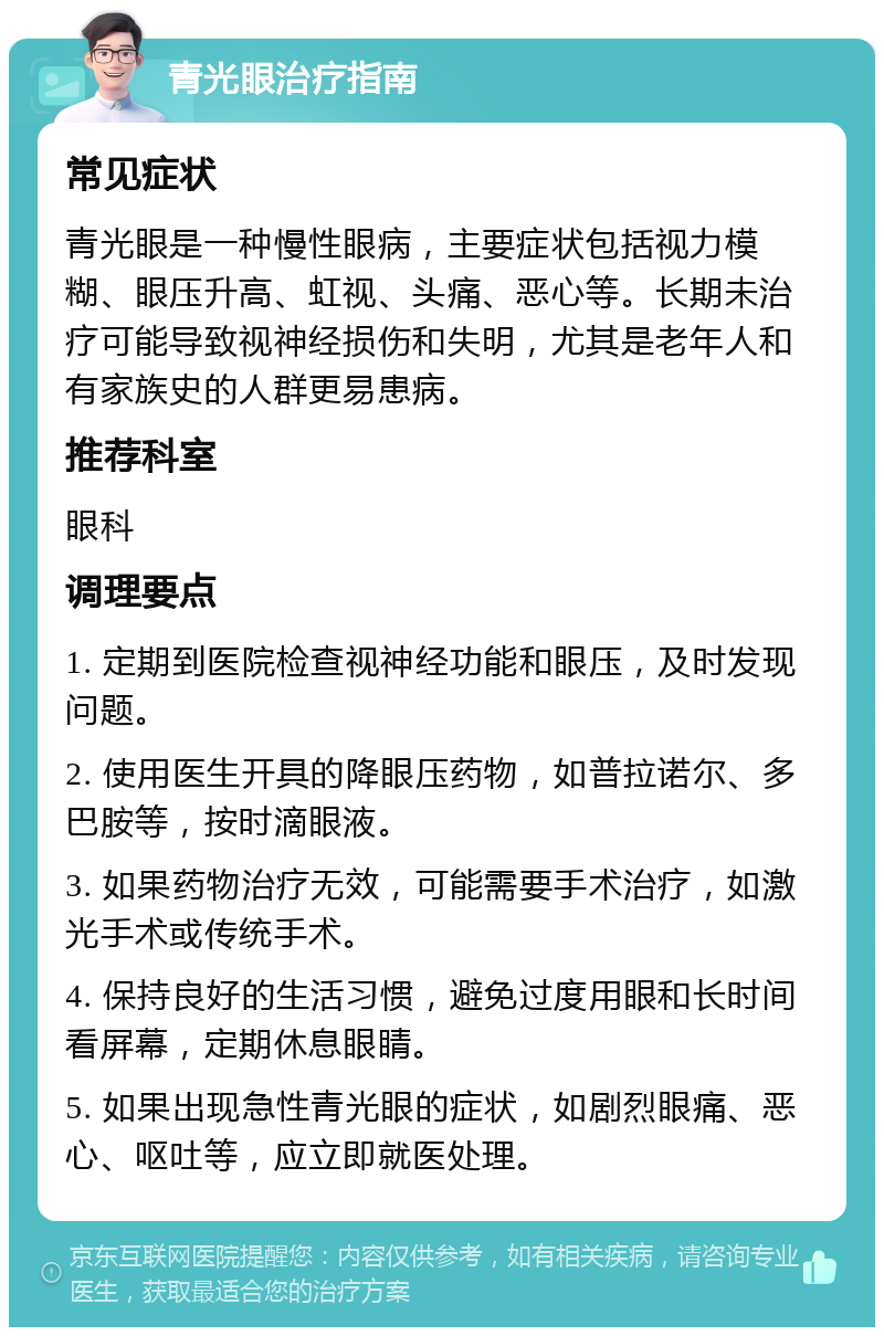 青光眼治疗指南 常见症状 青光眼是一种慢性眼病，主要症状包括视力模糊、眼压升高、虹视、头痛、恶心等。长期未治疗可能导致视神经损伤和失明，尤其是老年人和有家族史的人群更易患病。 推荐科室 眼科 调理要点 1. 定期到医院检查视神经功能和眼压，及时发现问题。 2. 使用医生开具的降眼压药物，如普拉诺尔、多巴胺等，按时滴眼液。 3. 如果药物治疗无效，可能需要手术治疗，如激光手术或传统手术。 4. 保持良好的生活习惯，避免过度用眼和长时间看屏幕，定期休息眼睛。 5. 如果出现急性青光眼的症状，如剧烈眼痛、恶心、呕吐等，应立即就医处理。