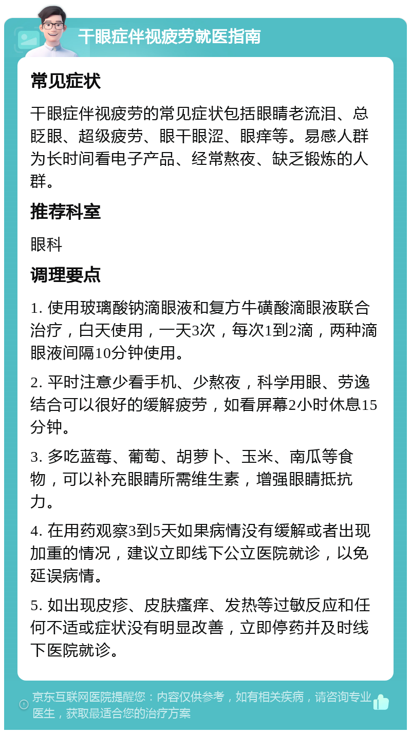 干眼症伴视疲劳就医指南 常见症状 干眼症伴视疲劳的常见症状包括眼睛老流泪、总眨眼、超级疲劳、眼干眼涩、眼痒等。易感人群为长时间看电子产品、经常熬夜、缺乏锻炼的人群。 推荐科室 眼科 调理要点 1. 使用玻璃酸钠滴眼液和复方牛磺酸滴眼液联合治疗，白天使用，一天3次，每次1到2滴，两种滴眼液间隔10分钟使用。 2. 平时注意少看手机、少熬夜，科学用眼、劳逸结合可以很好的缓解疲劳，如看屏幕2小时休息15分钟。 3. 多吃蓝莓、葡萄、胡萝卜、玉米、南瓜等食物，可以补充眼睛所需维生素，增强眼睛抵抗力。 4. 在用药观察3到5天如果病情没有缓解或者出现加重的情况，建议立即线下公立医院就诊，以免延误病情。 5. 如出现皮疹、皮肤瘙痒、发热等过敏反应和任何不适或症状没有明显改善，立即停药并及时线下医院就诊。