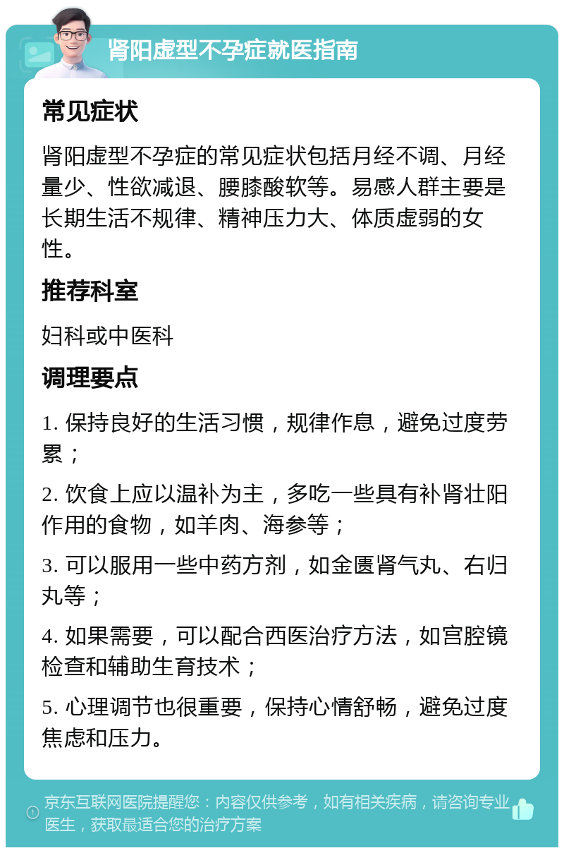 肾阳虚型不孕症就医指南 常见症状 肾阳虚型不孕症的常见症状包括月经不调、月经量少、性欲减退、腰膝酸软等。易感人群主要是长期生活不规律、精神压力大、体质虚弱的女性。 推荐科室 妇科或中医科 调理要点 1. 保持良好的生活习惯，规律作息，避免过度劳累； 2. 饮食上应以温补为主，多吃一些具有补肾壮阳作用的食物，如羊肉、海参等； 3. 可以服用一些中药方剂，如金匮肾气丸、右归丸等； 4. 如果需要，可以配合西医治疗方法，如宫腔镜检查和辅助生育技术； 5. 心理调节也很重要，保持心情舒畅，避免过度焦虑和压力。