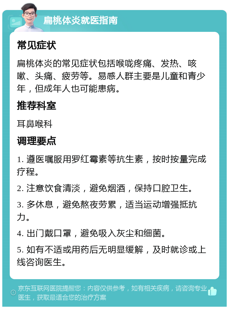 扁桃体炎就医指南 常见症状 扁桃体炎的常见症状包括喉咙疼痛、发热、咳嗽、头痛、疲劳等。易感人群主要是儿童和青少年，但成年人也可能患病。 推荐科室 耳鼻喉科 调理要点 1. 遵医嘱服用罗红霉素等抗生素，按时按量完成疗程。 2. 注意饮食清淡，避免烟酒，保持口腔卫生。 3. 多休息，避免熬夜劳累，适当运动增强抵抗力。 4. 出门戴口罩，避免吸入灰尘和细菌。 5. 如有不适或用药后无明显缓解，及时就诊或上线咨询医生。