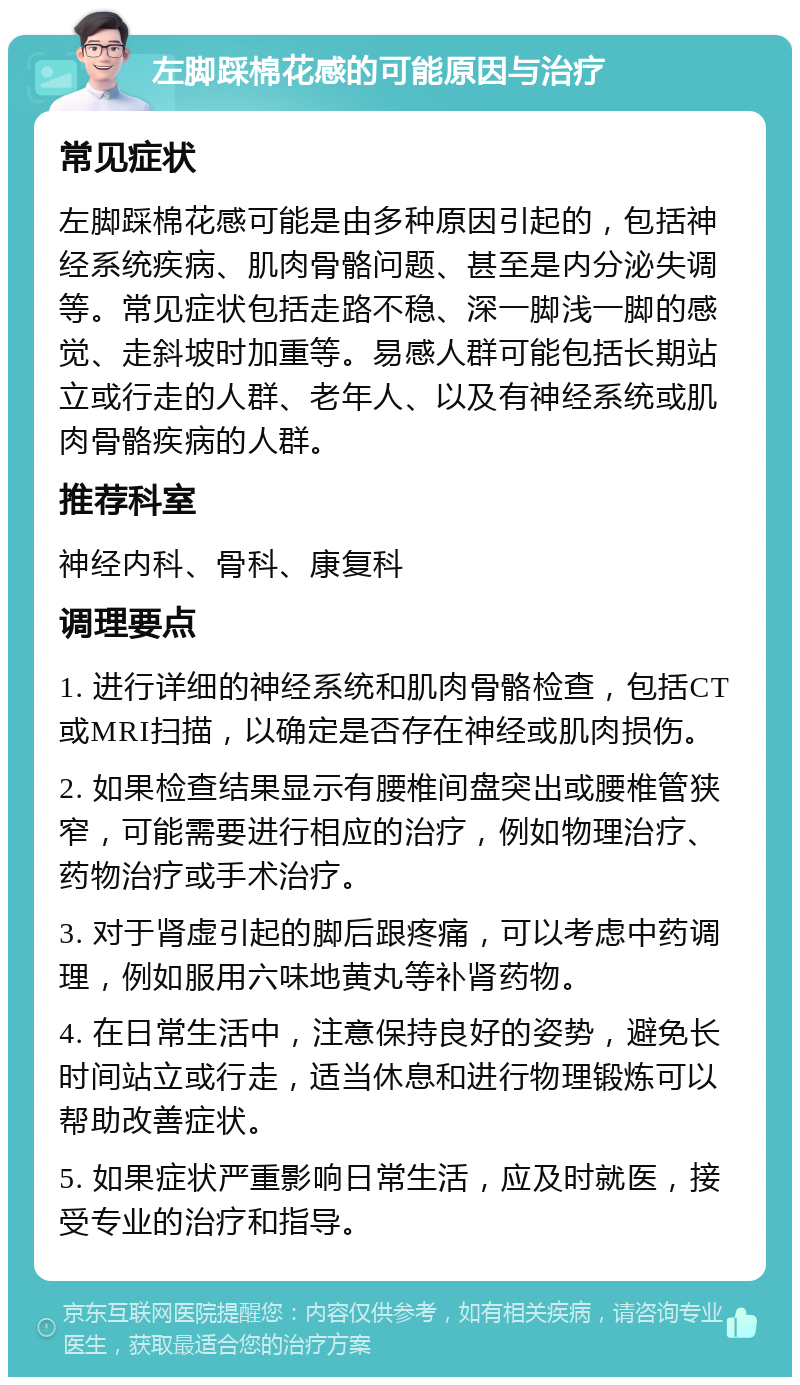 左脚踩棉花感的可能原因与治疗 常见症状 左脚踩棉花感可能是由多种原因引起的，包括神经系统疾病、肌肉骨骼问题、甚至是内分泌失调等。常见症状包括走路不稳、深一脚浅一脚的感觉、走斜坡时加重等。易感人群可能包括长期站立或行走的人群、老年人、以及有神经系统或肌肉骨骼疾病的人群。 推荐科室 神经内科、骨科、康复科 调理要点 1. 进行详细的神经系统和肌肉骨骼检查，包括CT或MRI扫描，以确定是否存在神经或肌肉损伤。 2. 如果检查结果显示有腰椎间盘突出或腰椎管狭窄，可能需要进行相应的治疗，例如物理治疗、药物治疗或手术治疗。 3. 对于肾虚引起的脚后跟疼痛，可以考虑中药调理，例如服用六味地黄丸等补肾药物。 4. 在日常生活中，注意保持良好的姿势，避免长时间站立或行走，适当休息和进行物理锻炼可以帮助改善症状。 5. 如果症状严重影响日常生活，应及时就医，接受专业的治疗和指导。