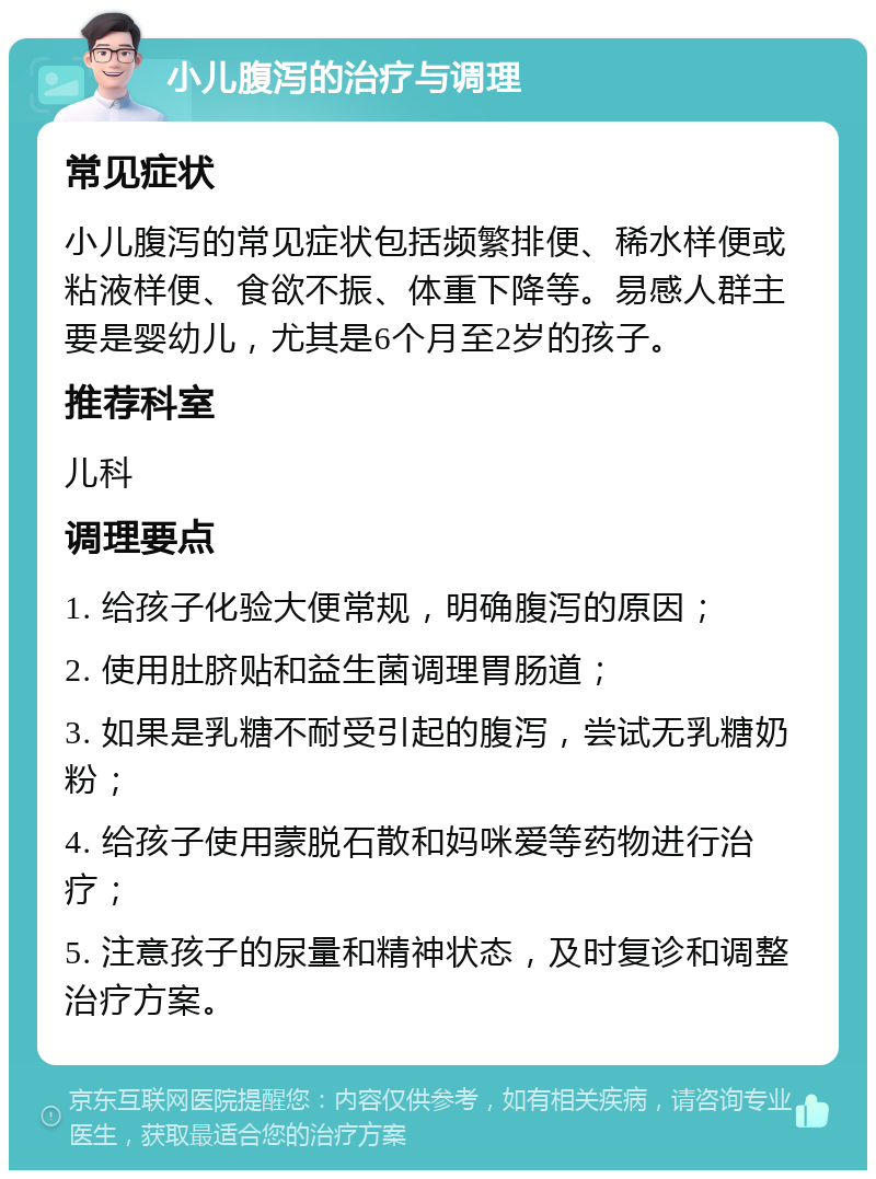 小儿腹泻的治疗与调理 常见症状 小儿腹泻的常见症状包括频繁排便、稀水样便或粘液样便、食欲不振、体重下降等。易感人群主要是婴幼儿，尤其是6个月至2岁的孩子。 推荐科室 儿科 调理要点 1. 给孩子化验大便常规，明确腹泻的原因； 2. 使用肚脐贴和益生菌调理胃肠道； 3. 如果是乳糖不耐受引起的腹泻，尝试无乳糖奶粉； 4. 给孩子使用蒙脱石散和妈咪爱等药物进行治疗； 5. 注意孩子的尿量和精神状态，及时复诊和调整治疗方案。