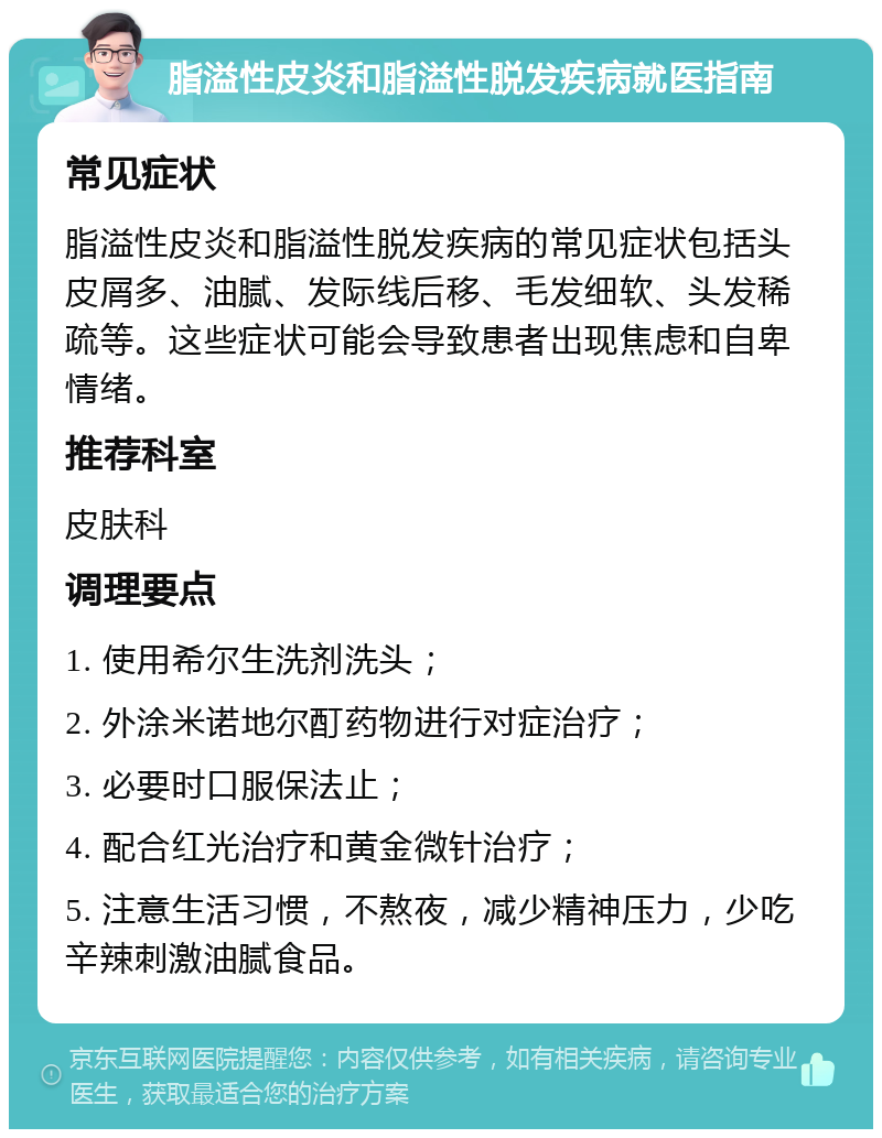 脂溢性皮炎和脂溢性脱发疾病就医指南 常见症状 脂溢性皮炎和脂溢性脱发疾病的常见症状包括头皮屑多、油腻、发际线后移、毛发细软、头发稀疏等。这些症状可能会导致患者出现焦虑和自卑情绪。 推荐科室 皮肤科 调理要点 1. 使用希尔生洗剂洗头； 2. 外涂米诺地尔酊药物进行对症治疗； 3. 必要时口服保法止； 4. 配合红光治疗和黄金微针治疗； 5. 注意生活习惯，不熬夜，减少精神压力，少吃辛辣刺激油腻食品。