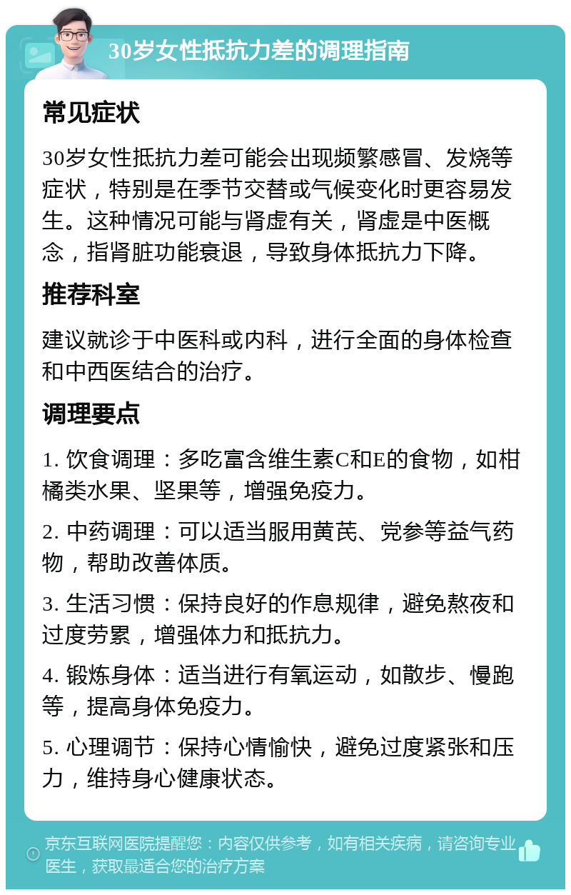 30岁女性抵抗力差的调理指南 常见症状 30岁女性抵抗力差可能会出现频繁感冒、发烧等症状，特别是在季节交替或气候变化时更容易发生。这种情况可能与肾虚有关，肾虚是中医概念，指肾脏功能衰退，导致身体抵抗力下降。 推荐科室 建议就诊于中医科或内科，进行全面的身体检查和中西医结合的治疗。 调理要点 1. 饮食调理：多吃富含维生素C和E的食物，如柑橘类水果、坚果等，增强免疫力。 2. 中药调理：可以适当服用黄芪、党参等益气药物，帮助改善体质。 3. 生活习惯：保持良好的作息规律，避免熬夜和过度劳累，增强体力和抵抗力。 4. 锻炼身体：适当进行有氧运动，如散步、慢跑等，提高身体免疫力。 5. 心理调节：保持心情愉快，避免过度紧张和压力，维持身心健康状态。