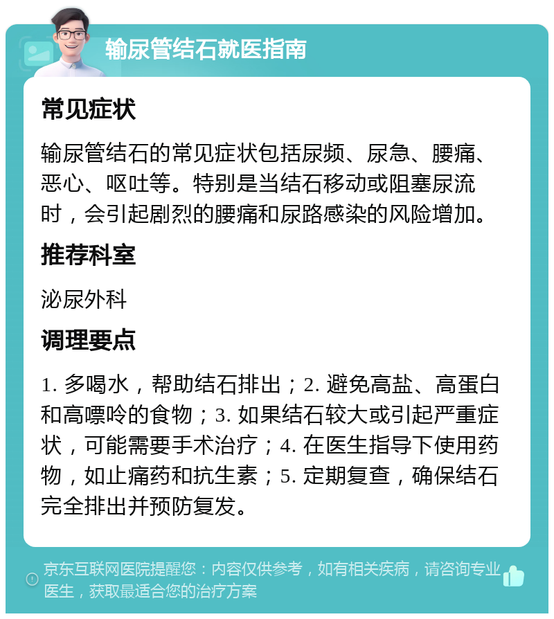 输尿管结石就医指南 常见症状 输尿管结石的常见症状包括尿频、尿急、腰痛、恶心、呕吐等。特别是当结石移动或阻塞尿流时，会引起剧烈的腰痛和尿路感染的风险增加。 推荐科室 泌尿外科 调理要点 1. 多喝水，帮助结石排出；2. 避免高盐、高蛋白和高嘌呤的食物；3. 如果结石较大或引起严重症状，可能需要手术治疗；4. 在医生指导下使用药物，如止痛药和抗生素；5. 定期复查，确保结石完全排出并预防复发。