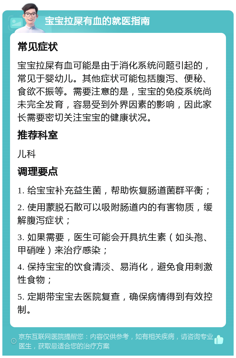 宝宝拉屎有血的就医指南 常见症状 宝宝拉屎有血可能是由于消化系统问题引起的，常见于婴幼儿。其他症状可能包括腹泻、便秘、食欲不振等。需要注意的是，宝宝的免疫系统尚未完全发育，容易受到外界因素的影响，因此家长需要密切关注宝宝的健康状况。 推荐科室 儿科 调理要点 1. 给宝宝补充益生菌，帮助恢复肠道菌群平衡； 2. 使用蒙脱石散可以吸附肠道内的有害物质，缓解腹泻症状； 3. 如果需要，医生可能会开具抗生素（如头孢、甲硝唑）来治疗感染； 4. 保持宝宝的饮食清淡、易消化，避免食用刺激性食物； 5. 定期带宝宝去医院复查，确保病情得到有效控制。