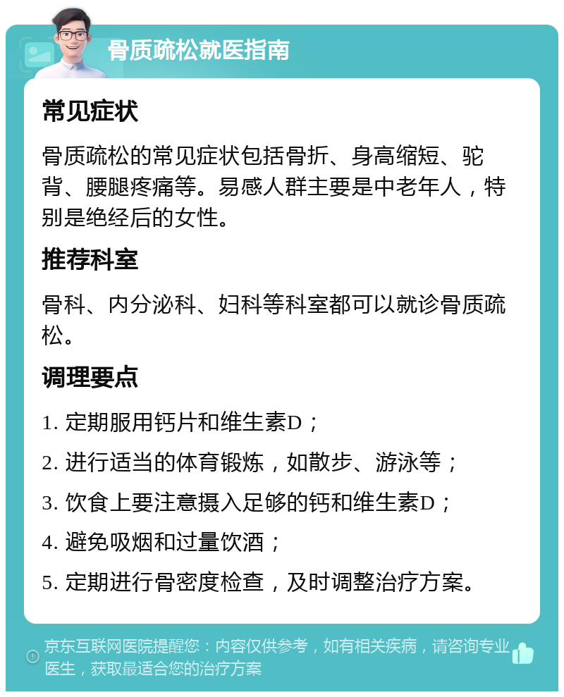 骨质疏松就医指南 常见症状 骨质疏松的常见症状包括骨折、身高缩短、驼背、腰腿疼痛等。易感人群主要是中老年人，特别是绝经后的女性。 推荐科室 骨科、内分泌科、妇科等科室都可以就诊骨质疏松。 调理要点 1. 定期服用钙片和维生素D； 2. 进行适当的体育锻炼，如散步、游泳等； 3. 饮食上要注意摄入足够的钙和维生素D； 4. 避免吸烟和过量饮酒； 5. 定期进行骨密度检查，及时调整治疗方案。