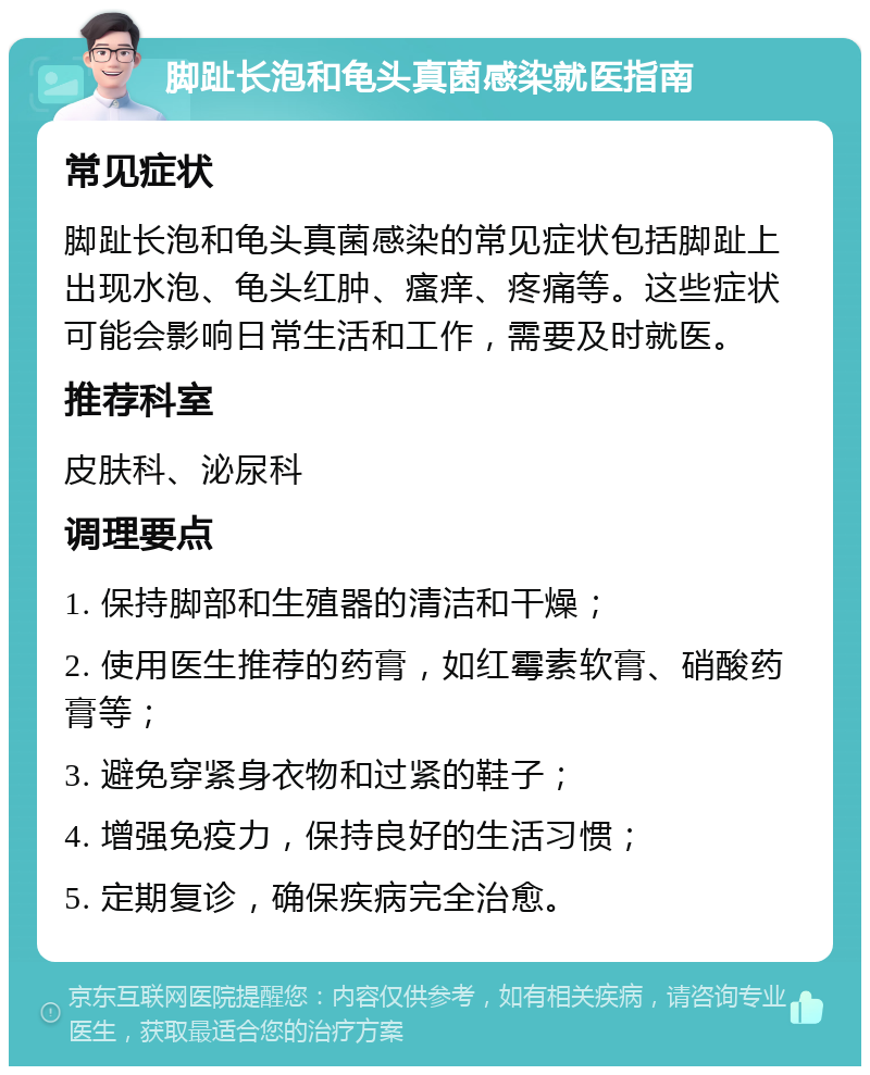 脚趾长泡和龟头真菌感染就医指南 常见症状 脚趾长泡和龟头真菌感染的常见症状包括脚趾上出现水泡、龟头红肿、瘙痒、疼痛等。这些症状可能会影响日常生活和工作，需要及时就医。 推荐科室 皮肤科、泌尿科 调理要点 1. 保持脚部和生殖器的清洁和干燥； 2. 使用医生推荐的药膏，如红霉素软膏、硝酸药膏等； 3. 避免穿紧身衣物和过紧的鞋子； 4. 增强免疫力，保持良好的生活习惯； 5. 定期复诊，确保疾病完全治愈。