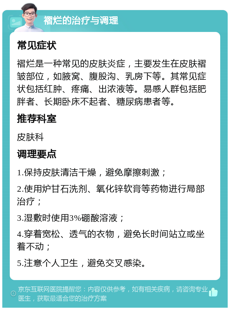 褶烂的治疗与调理 常见症状 褶烂是一种常见的皮肤炎症，主要发生在皮肤褶皱部位，如腋窝、腹股沟、乳房下等。其常见症状包括红肿、疼痛、出浓液等。易感人群包括肥胖者、长期卧床不起者、糖尿病患者等。 推荐科室 皮肤科 调理要点 1.保持皮肤清洁干燥，避免摩擦刺激； 2.使用炉甘石洗剂、氧化锌软膏等药物进行局部治疗； 3.湿敷时使用3%硼酸溶液； 4.穿着宽松、透气的衣物，避免长时间站立或坐着不动； 5.注意个人卫生，避免交叉感染。