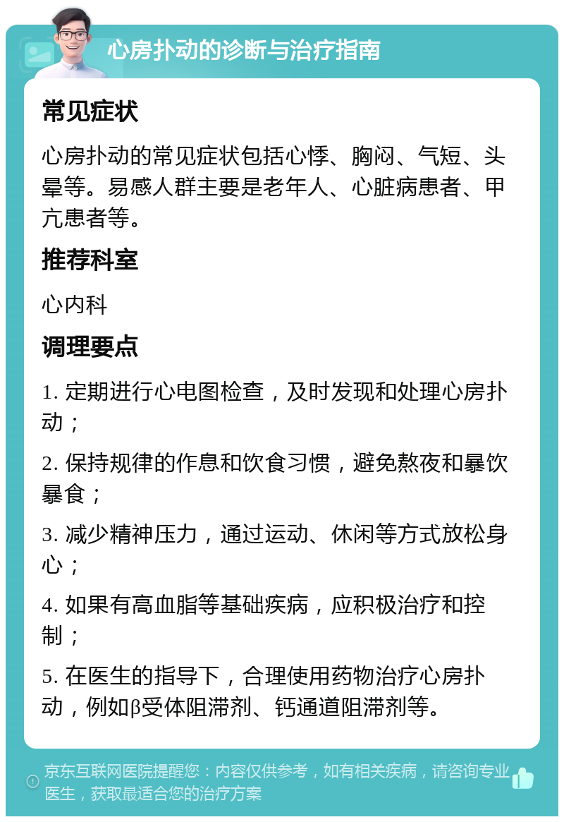 心房扑动的诊断与治疗指南 常见症状 心房扑动的常见症状包括心悸、胸闷、气短、头晕等。易感人群主要是老年人、心脏病患者、甲亢患者等。 推荐科室 心内科 调理要点 1. 定期进行心电图检查，及时发现和处理心房扑动； 2. 保持规律的作息和饮食习惯，避免熬夜和暴饮暴食； 3. 减少精神压力，通过运动、休闲等方式放松身心； 4. 如果有高血脂等基础疾病，应积极治疗和控制； 5. 在医生的指导下，合理使用药物治疗心房扑动，例如β受体阻滞剂、钙通道阻滞剂等。