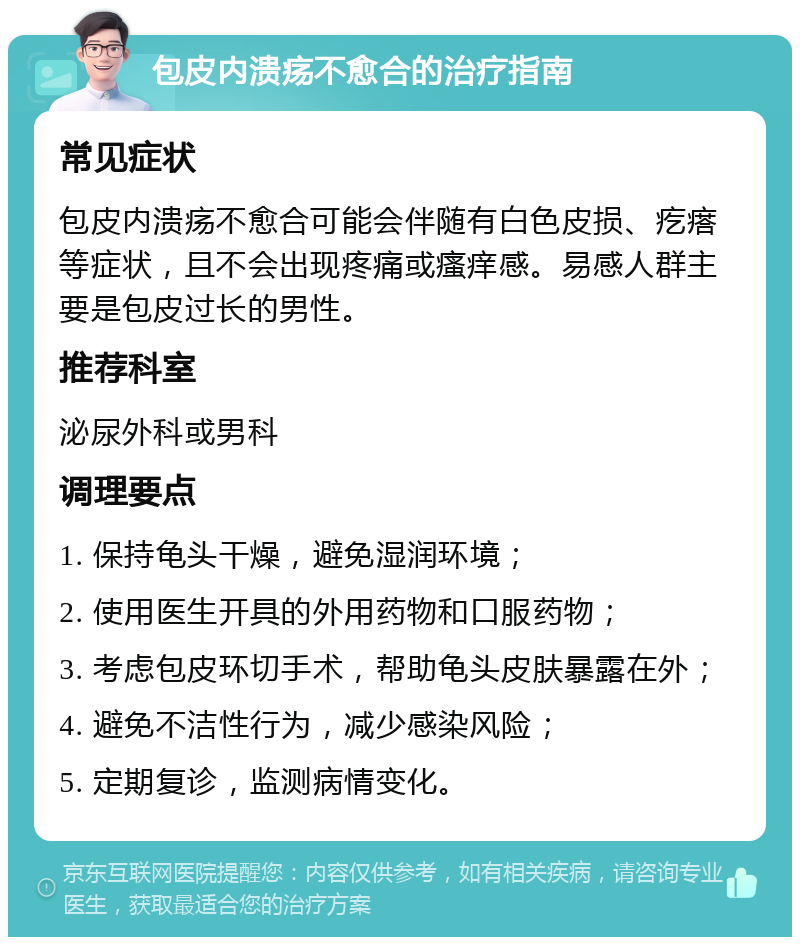 包皮内溃疡不愈合的治疗指南 常见症状 包皮内溃疡不愈合可能会伴随有白色皮损、疙瘩等症状，且不会出现疼痛或瘙痒感。易感人群主要是包皮过长的男性。 推荐科室 泌尿外科或男科 调理要点 1. 保持龟头干燥，避免湿润环境； 2. 使用医生开具的外用药物和口服药物； 3. 考虑包皮环切手术，帮助龟头皮肤暴露在外； 4. 避免不洁性行为，减少感染风险； 5. 定期复诊，监测病情变化。