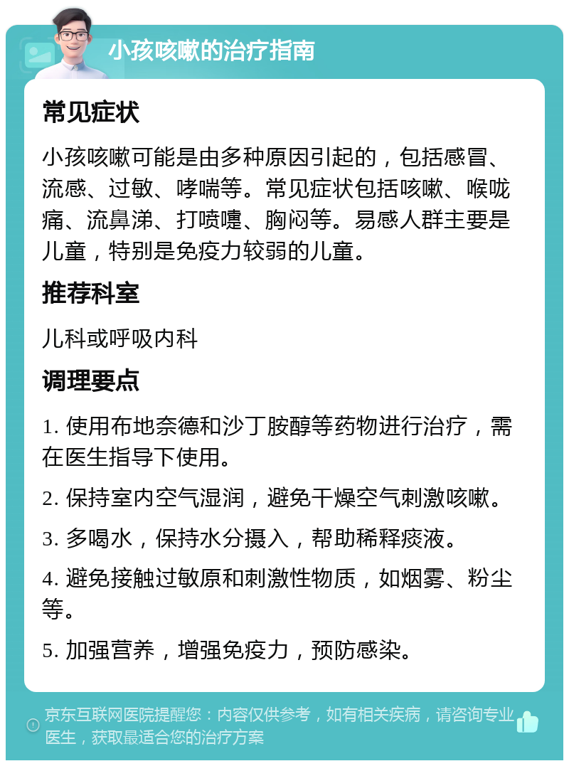 小孩咳嗽的治疗指南 常见症状 小孩咳嗽可能是由多种原因引起的，包括感冒、流感、过敏、哮喘等。常见症状包括咳嗽、喉咙痛、流鼻涕、打喷嚏、胸闷等。易感人群主要是儿童，特别是免疫力较弱的儿童。 推荐科室 儿科或呼吸内科 调理要点 1. 使用布地奈德和沙丁胺醇等药物进行治疗，需在医生指导下使用。 2. 保持室内空气湿润，避免干燥空气刺激咳嗽。 3. 多喝水，保持水分摄入，帮助稀释痰液。 4. 避免接触过敏原和刺激性物质，如烟雾、粉尘等。 5. 加强营养，增强免疫力，预防感染。