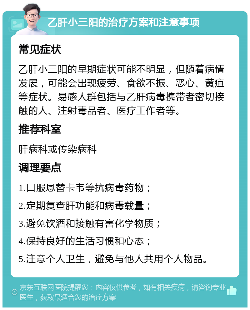 乙肝小三阳的治疗方案和注意事项 常见症状 乙肝小三阳的早期症状可能不明显，但随着病情发展，可能会出现疲劳、食欲不振、恶心、黄疸等症状。易感人群包括与乙肝病毒携带者密切接触的人、注射毒品者、医疗工作者等。 推荐科室 肝病科或传染病科 调理要点 1.口服恩替卡韦等抗病毒药物； 2.定期复查肝功能和病毒载量； 3.避免饮酒和接触有害化学物质； 4.保持良好的生活习惯和心态； 5.注意个人卫生，避免与他人共用个人物品。