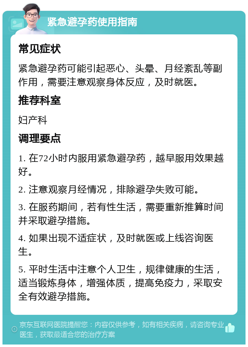 紧急避孕药使用指南 常见症状 紧急避孕药可能引起恶心、头晕、月经紊乱等副作用，需要注意观察身体反应，及时就医。 推荐科室 妇产科 调理要点 1. 在72小时内服用紧急避孕药，越早服用效果越好。 2. 注意观察月经情况，排除避孕失败可能。 3. 在服药期间，若有性生活，需要重新推算时间并采取避孕措施。 4. 如果出现不适症状，及时就医或上线咨询医生。 5. 平时生活中注意个人卫生，规律健康的生活，适当锻炼身体，增强体质，提高免疫力，采取安全有效避孕措施。