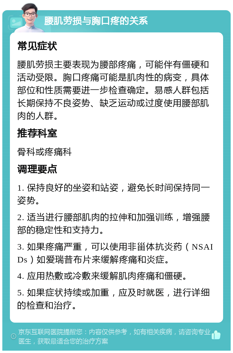 腰肌劳损与胸口疼的关系 常见症状 腰肌劳损主要表现为腰部疼痛，可能伴有僵硬和活动受限。胸口疼痛可能是肌肉性的病变，具体部位和性质需要进一步检查确定。易感人群包括长期保持不良姿势、缺乏运动或过度使用腰部肌肉的人群。 推荐科室 骨科或疼痛科 调理要点 1. 保持良好的坐姿和站姿，避免长时间保持同一姿势。 2. 适当进行腰部肌肉的拉伸和加强训练，增强腰部的稳定性和支持力。 3. 如果疼痛严重，可以使用非甾体抗炎药（NSAIDs）如爱瑞昔布片来缓解疼痛和炎症。 4. 应用热敷或冷敷来缓解肌肉疼痛和僵硬。 5. 如果症状持续或加重，应及时就医，进行详细的检查和治疗。