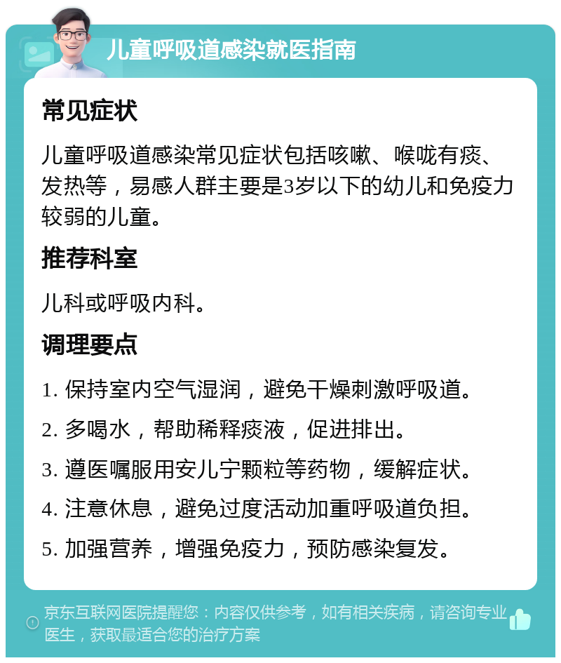 儿童呼吸道感染就医指南 常见症状 儿童呼吸道感染常见症状包括咳嗽、喉咙有痰、发热等，易感人群主要是3岁以下的幼儿和免疫力较弱的儿童。 推荐科室 儿科或呼吸内科。 调理要点 1. 保持室内空气湿润，避免干燥刺激呼吸道。 2. 多喝水，帮助稀释痰液，促进排出。 3. 遵医嘱服用安儿宁颗粒等药物，缓解症状。 4. 注意休息，避免过度活动加重呼吸道负担。 5. 加强营养，增强免疫力，预防感染复发。