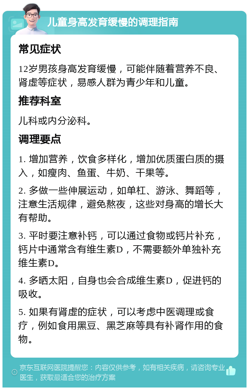 儿童身高发育缓慢的调理指南 常见症状 12岁男孩身高发育缓慢，可能伴随着营养不良、肾虚等症状，易感人群为青少年和儿童。 推荐科室 儿科或内分泌科。 调理要点 1. 增加营养，饮食多样化，增加优质蛋白质的摄入，如瘦肉、鱼蛋、牛奶、干果等。 2. 多做一些伸展运动，如单杠、游泳、舞蹈等，注意生活规律，避免熬夜，这些对身高的增长大有帮助。 3. 平时要注意补钙，可以通过食物或钙片补充，钙片中通常含有维生素D，不需要额外单独补充维生素D。 4. 多晒太阳，自身也会合成维生素D，促进钙的吸收。 5. 如果有肾虚的症状，可以考虑中医调理或食疗，例如食用黑豆、黑芝麻等具有补肾作用的食物。