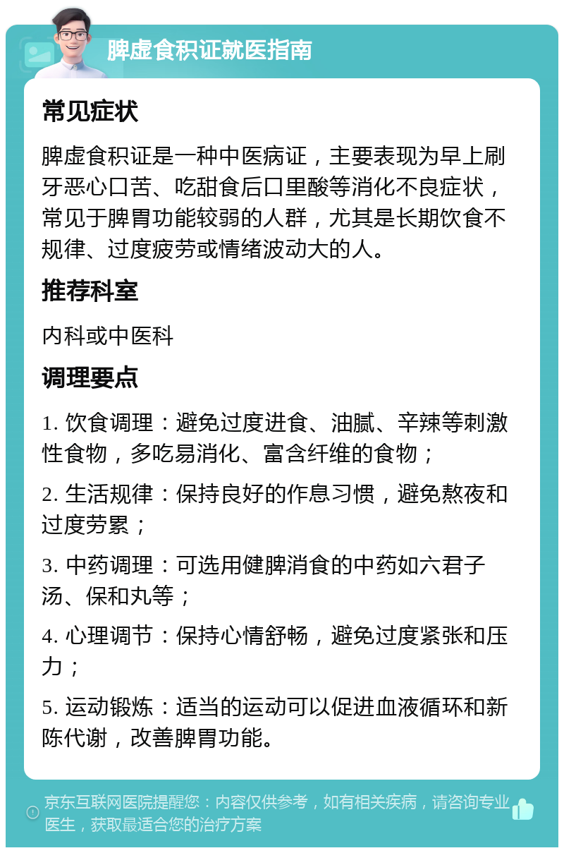 脾虚食积证就医指南 常见症状 脾虚食积证是一种中医病证，主要表现为早上刷牙恶心口苦、吃甜食后口里酸等消化不良症状，常见于脾胃功能较弱的人群，尤其是长期饮食不规律、过度疲劳或情绪波动大的人。 推荐科室 内科或中医科 调理要点 1. 饮食调理：避免过度进食、油腻、辛辣等刺激性食物，多吃易消化、富含纤维的食物； 2. 生活规律：保持良好的作息习惯，避免熬夜和过度劳累； 3. 中药调理：可选用健脾消食的中药如六君子汤、保和丸等； 4. 心理调节：保持心情舒畅，避免过度紧张和压力； 5. 运动锻炼：适当的运动可以促进血液循环和新陈代谢，改善脾胃功能。