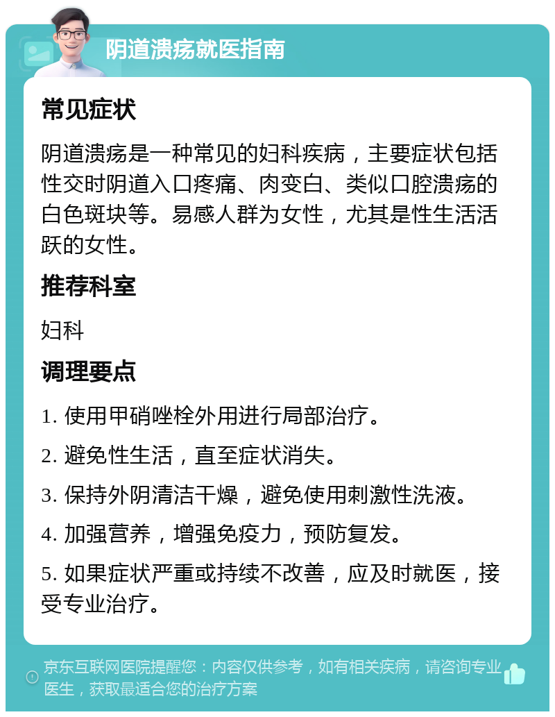 阴道溃疡就医指南 常见症状 阴道溃疡是一种常见的妇科疾病，主要症状包括性交时阴道入口疼痛、肉变白、类似口腔溃疡的白色斑块等。易感人群为女性，尤其是性生活活跃的女性。 推荐科室 妇科 调理要点 1. 使用甲硝唑栓外用进行局部治疗。 2. 避免性生活，直至症状消失。 3. 保持外阴清洁干燥，避免使用刺激性洗液。 4. 加强营养，增强免疫力，预防复发。 5. 如果症状严重或持续不改善，应及时就医，接受专业治疗。