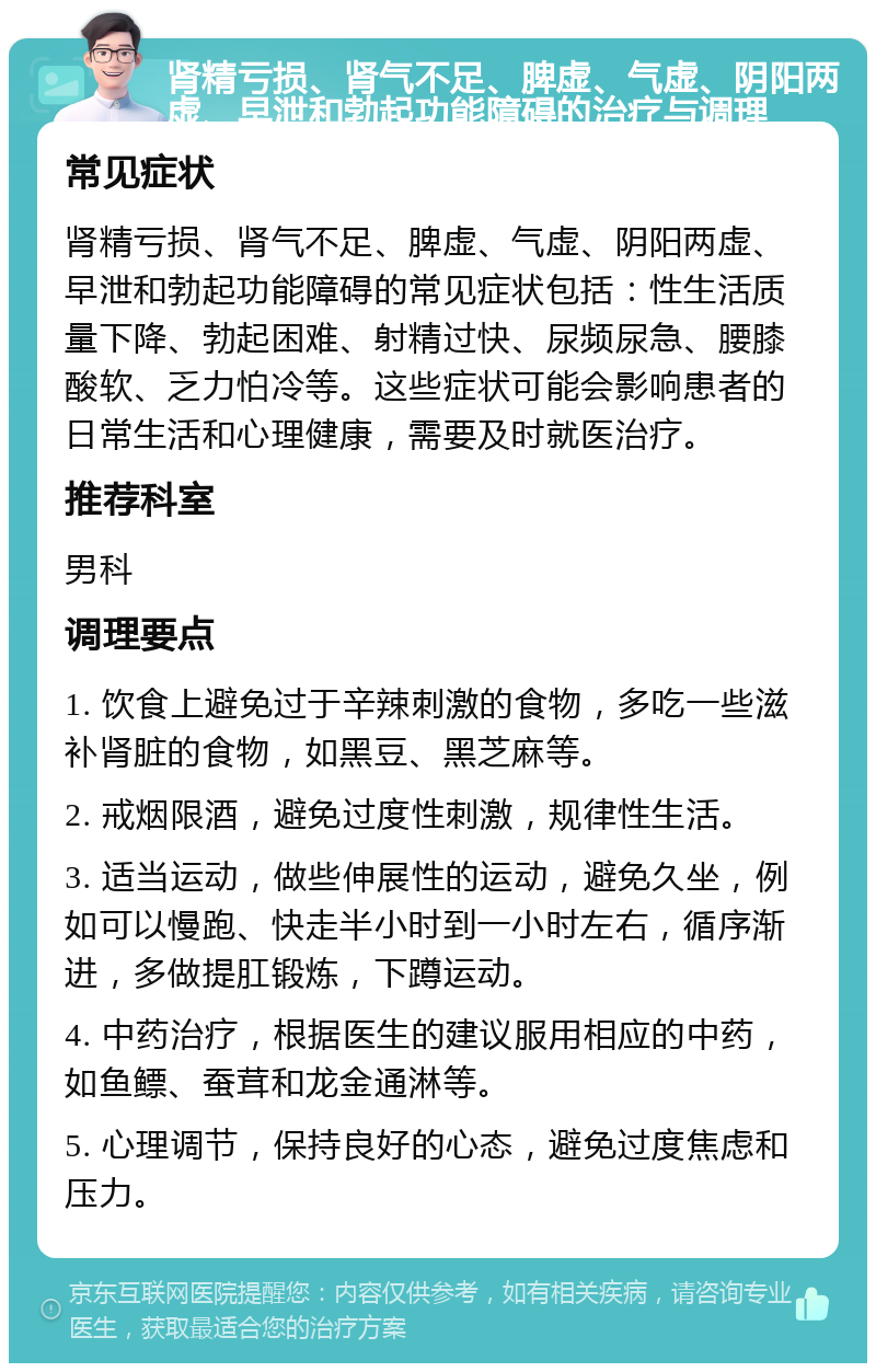 肾精亏损、肾气不足、脾虚、气虚、阴阳两虚、早泄和勃起功能障碍的治疗与调理 常见症状 肾精亏损、肾气不足、脾虚、气虚、阴阳两虚、早泄和勃起功能障碍的常见症状包括：性生活质量下降、勃起困难、射精过快、尿频尿急、腰膝酸软、乏力怕冷等。这些症状可能会影响患者的日常生活和心理健康，需要及时就医治疗。 推荐科室 男科 调理要点 1. 饮食上避免过于辛辣刺激的食物，多吃一些滋补肾脏的食物，如黑豆、黑芝麻等。 2. 戒烟限酒，避免过度性刺激，规律性生活。 3. 适当运动，做些伸展性的运动，避免久坐，例如可以慢跑、快走半小时到一小时左右，循序渐进，多做提肛锻炼，下蹲运动。 4. 中药治疗，根据医生的建议服用相应的中药，如鱼鳔、蚕茸和龙金通淋等。 5. 心理调节，保持良好的心态，避免过度焦虑和压力。