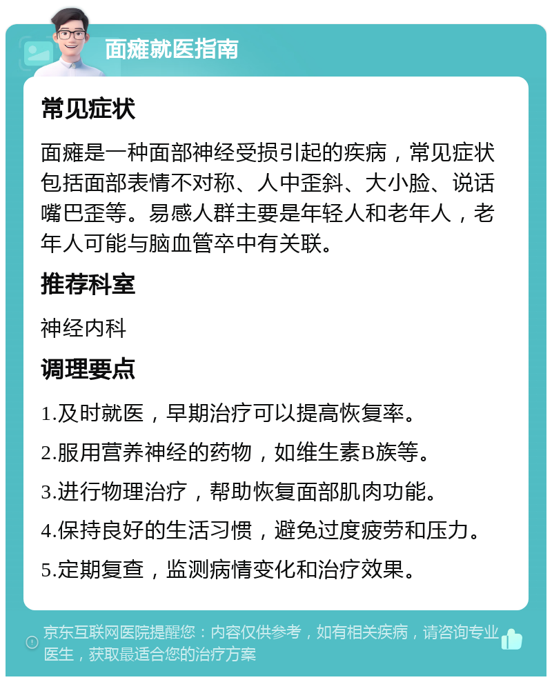 面瘫就医指南 常见症状 面瘫是一种面部神经受损引起的疾病，常见症状包括面部表情不对称、人中歪斜、大小脸、说话嘴巴歪等。易感人群主要是年轻人和老年人，老年人可能与脑血管卒中有关联。 推荐科室 神经内科 调理要点 1.及时就医，早期治疗可以提高恢复率。 2.服用营养神经的药物，如维生素B族等。 3.进行物理治疗，帮助恢复面部肌肉功能。 4.保持良好的生活习惯，避免过度疲劳和压力。 5.定期复查，监测病情变化和治疗效果。