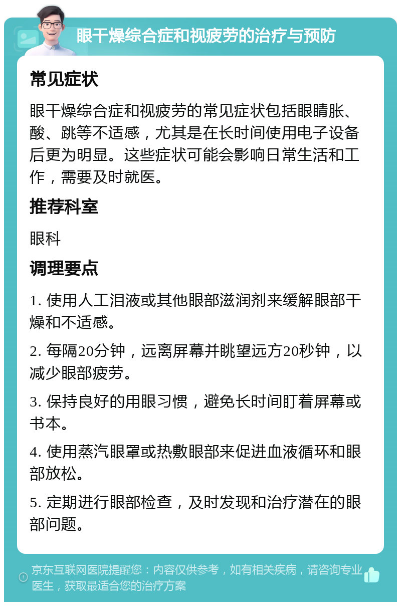 眼干燥综合症和视疲劳的治疗与预防 常见症状 眼干燥综合症和视疲劳的常见症状包括眼睛胀、酸、跳等不适感，尤其是在长时间使用电子设备后更为明显。这些症状可能会影响日常生活和工作，需要及时就医。 推荐科室 眼科 调理要点 1. 使用人工泪液或其他眼部滋润剂来缓解眼部干燥和不适感。 2. 每隔20分钟，远离屏幕并眺望远方20秒钟，以减少眼部疲劳。 3. 保持良好的用眼习惯，避免长时间盯着屏幕或书本。 4. 使用蒸汽眼罩或热敷眼部来促进血液循环和眼部放松。 5. 定期进行眼部检查，及时发现和治疗潜在的眼部问题。