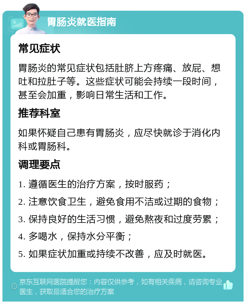 胃肠炎就医指南 常见症状 胃肠炎的常见症状包括肚脐上方疼痛、放屁、想吐和拉肚子等。这些症状可能会持续一段时间，甚至会加重，影响日常生活和工作。 推荐科室 如果怀疑自己患有胃肠炎，应尽快就诊于消化内科或胃肠科。 调理要点 1. 遵循医生的治疗方案，按时服药； 2. 注意饮食卫生，避免食用不洁或过期的食物； 3. 保持良好的生活习惯，避免熬夜和过度劳累； 4. 多喝水，保持水分平衡； 5. 如果症状加重或持续不改善，应及时就医。