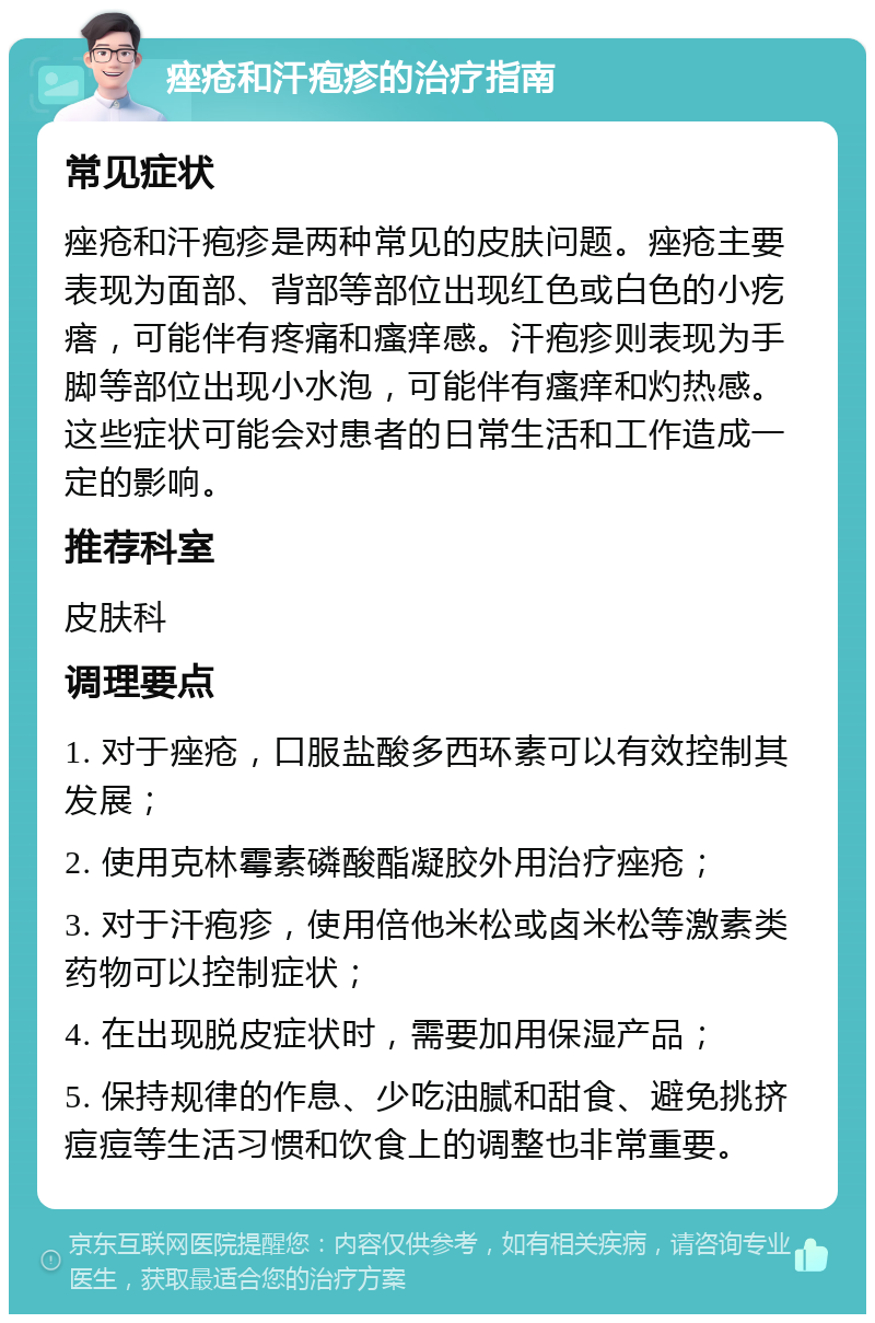 痤疮和汗疱疹的治疗指南 常见症状 痤疮和汗疱疹是两种常见的皮肤问题。痤疮主要表现为面部、背部等部位出现红色或白色的小疙瘩，可能伴有疼痛和瘙痒感。汗疱疹则表现为手脚等部位出现小水泡，可能伴有瘙痒和灼热感。这些症状可能会对患者的日常生活和工作造成一定的影响。 推荐科室 皮肤科 调理要点 1. 对于痤疮，口服盐酸多西环素可以有效控制其发展； 2. 使用克林霉素磷酸酯凝胶外用治疗痤疮； 3. 对于汗疱疹，使用倍他米松或卤米松等激素类药物可以控制症状； 4. 在出现脱皮症状时，需要加用保湿产品； 5. 保持规律的作息、少吃油腻和甜食、避免挑挤痘痘等生活习惯和饮食上的调整也非常重要。