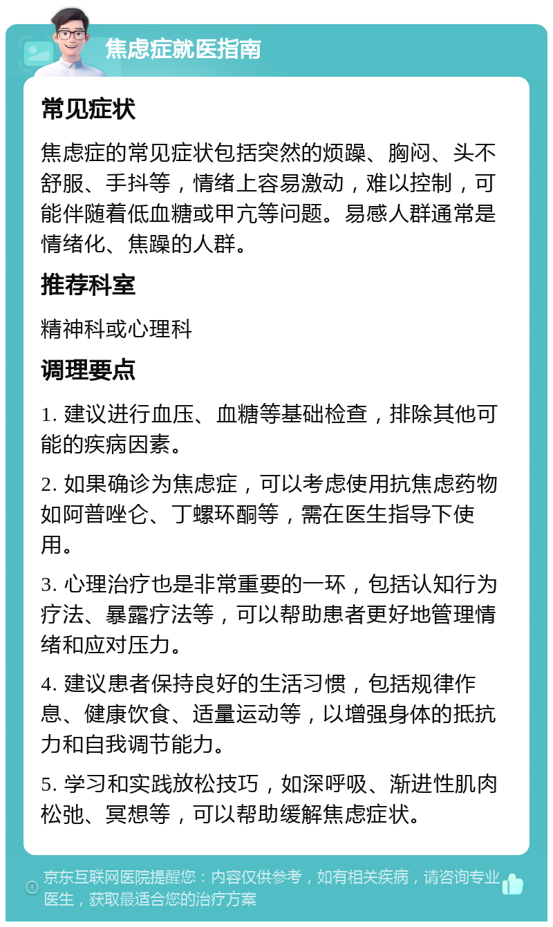 焦虑症就医指南 常见症状 焦虑症的常见症状包括突然的烦躁、胸闷、头不舒服、手抖等，情绪上容易激动，难以控制，可能伴随着低血糖或甲亢等问题。易感人群通常是情绪化、焦躁的人群。 推荐科室 精神科或心理科 调理要点 1. 建议进行血压、血糖等基础检查，排除其他可能的疾病因素。 2. 如果确诊为焦虑症，可以考虑使用抗焦虑药物如阿普唑仑、丁螺环酮等，需在医生指导下使用。 3. 心理治疗也是非常重要的一环，包括认知行为疗法、暴露疗法等，可以帮助患者更好地管理情绪和应对压力。 4. 建议患者保持良好的生活习惯，包括规律作息、健康饮食、适量运动等，以增强身体的抵抗力和自我调节能力。 5. 学习和实践放松技巧，如深呼吸、渐进性肌肉松弛、冥想等，可以帮助缓解焦虑症状。