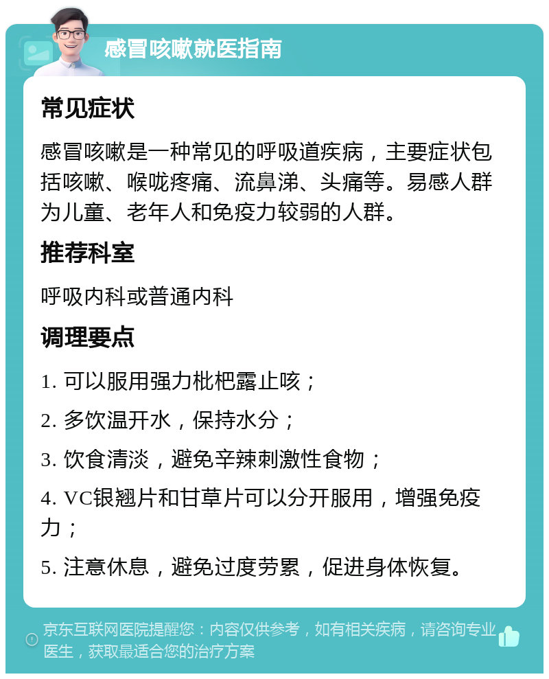 感冒咳嗽就医指南 常见症状 感冒咳嗽是一种常见的呼吸道疾病，主要症状包括咳嗽、喉咙疼痛、流鼻涕、头痛等。易感人群为儿童、老年人和免疫力较弱的人群。 推荐科室 呼吸内科或普通内科 调理要点 1. 可以服用强力枇杷露止咳； 2. 多饮温开水，保持水分； 3. 饮食清淡，避免辛辣刺激性食物； 4. VC银翘片和甘草片可以分开服用，增强免疫力； 5. 注意休息，避免过度劳累，促进身体恢复。