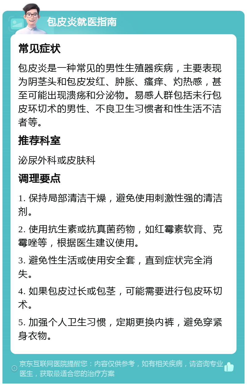 包皮炎就医指南 常见症状 包皮炎是一种常见的男性生殖器疾病，主要表现为阴茎头和包皮发红、肿胀、瘙痒、灼热感，甚至可能出现溃疡和分泌物。易感人群包括未行包皮环切术的男性、不良卫生习惯者和性生活不洁者等。 推荐科室 泌尿外科或皮肤科 调理要点 1. 保持局部清洁干燥，避免使用刺激性强的清洁剂。 2. 使用抗生素或抗真菌药物，如红霉素软膏、克霉唑等，根据医生建议使用。 3. 避免性生活或使用安全套，直到症状完全消失。 4. 如果包皮过长或包茎，可能需要进行包皮环切术。 5. 加强个人卫生习惯，定期更换内裤，避免穿紧身衣物。